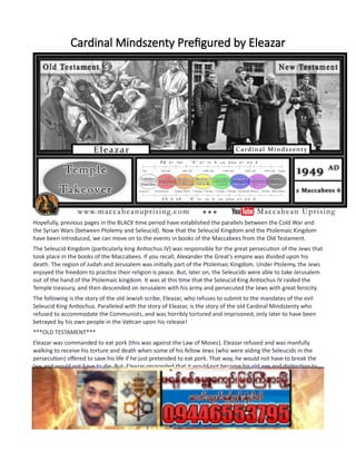 Cardinal Mindszenty Prefigured by Eleazar
Hopefully, previous pages in the BLACK time period have established the parallels between the Cold War and
the Syrian Wars (between Ptolemy and Seleucid). Now that the Seleucid Kingdom and the Ptolemaic Kingdom
have been introduced, we can move on to the events in books of the Maccabees from the Old Testament.
The Seleucid Kingdom (particularly king Antiochus IV) was responsible for the great persecution of the Jews that
took place in the books of the Maccabees. If you recall, Alexander the Great's empire was divided upon his
death. The region of Judah and Jerusalem was initially part of the Ptolemaic Kingdom. Under Ptolemy, the Jews
enjoyed the freedom to practice their religion is peace. But, later on, the Seleucids were able to take Jerusalem
out of the hand of the Ptolemaic kingdom. It was at this time that the Seleucid King Antiochus IV raided the
Temple treasury, and then descended on Jerusalem with his army and persecuted the Jews with great ferocity.
The following is the story of the old Jewish scribe, Eleazar, who refuses to submit to the mandates of the evil
Seleucid King Antiochus. Paralleled with the story of Eleazar, is the story of the old Cardinal Mindszenty who
refused to accommodate the Communists, and was horribly tortured and imprisoned, only later to have been
betrayed by his own people in the Vatican upon his release!
***OLD TESTAMENT***
Eleazar was commanded to eat pork (this was against the Law of Moses). Eleazar refused and was manfully
walking to receive his torture and death when some of his fellow Jews (who were aiding the Seleucids in the
persecution) offered to save his life if he just pretended to eat pork. That way, he would not have to break the
law and would not have to die. But, Eleazar responded that it would not become his old age and distinction to
perform such a cowardly act, and said he would give scandal to all those who would have thought that he
(Eleazar) capitulated, and broke God's laws just to save his life. So, Eleazar was tortured and killed but provided
a heroic and manly example for others to follow.
Here are the words from Scripture:
2 Maccabees 6: 18-31
 