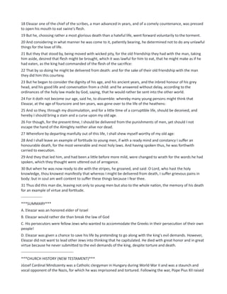 18 Eleazar one of the chief of the scribes, a man advanced in years, and of a comely countenance, was pressed
to open his mouth to eat swine's flesh.
19 But he, choosing rather a most glorious death than a hateful life, went forward voluntarily to the torment.
20 And considering in what manner he was come to it, patiently bearing, he determined not to do any unlawful
things for the love of life.
21 But they that stood by, being moved with wicked pity, for the old friendship they had with the man, taking
him aside, desired that flesh might be brought, which it was lawful for him to eat, that he might make as if he
had eaten, as the king had commanded of the flesh of the sacrifice:
22 That by so doing he might be delivered from death: and for the sake of their old friendship with the man
they did him this courtesy.
23 But he began to consider the dignity of his age, and his ancient years, and the inbred honour of his grey
head, and his good life and conversation from a child: and he answered without delay, according to the
ordinances of the holy law made by God, saying, that he would rather be sent into the other world.
24 For it doth not become our age, said he, to dissemble: whereby many young persons might think that
Eleazar, at the age of fourscore and ten years, was gone over to the life of the heathens:
25 And so they, through my dissimulation, and for a little time of a corruptible life, should be deceived, and
hereby I should bring a stain and a curse upon my old age.
26 For though, for the present time, I should be delivered from the punishments of men, yet should I not
escape the hand of the Almighty neither alive nor dead.
27 Wherefore by departing manfully out of this life, I shall shew myself worthy of my old age:
28 And I shall leave an example of fortitude to young men, if with a ready mind and constancy I suffer an
honourable death, for the most venerable and most holy laws. And having spoken thus, he was forthwith
carried to execution.
29 And they that led him, and had been a little before more mild, were changed to wrath for the words he had
spoken, which they thought were uttered out of arrogance.
30 But when he was now ready to die with the stripes, he groaned, and said: O Lord, who hast the holy
knowledge, thou knowest manifestly that whereas I might be delivered from death, I suffer grievous pains in
body: but in soul am well content to suffer these things because I fear thee.
31 Thus did this man die, leaving not only to young men but also to the whole nation, the memory of his death
for an example of virtue and fortitude.
-----------------
***SUMMARY***
A. Eleazar was an honored elder of Israel
B. Eleazar would rather die than break the law of God
C. His persecutors were fellow Jews who wanted to accommodate the Greeks in their persecution of their own
people!
D. Eleazar was given a chance to save his life by pretending to go along with the king's evil demands. However,
Eleazar did not want to lead other Jews into thinking that he capitulated. He died with great honor and in great
virtue because he never submitted to the evil demands of the king, despite torture and death.
------------------------------------------
***CHURCH HISTORY (NEW TESTAMENT)***
József Cardinal Mindszenty was a Catholic clergyman in Hungary during World War II and was a staunch and
vocal opponent of the Nazis, for which he was imprisoned and tortured. Following the war, Pope Pius XII raised
 