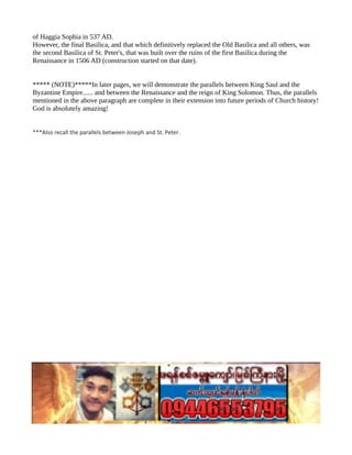 of Haggia Sophia in 537 AD.
However, the final Basilica, and that which definitively replaced the Old Basilica and all others, was
the second Basilica of St. Peter's, that was built over the ruins of the first Basilica during the
Renaissance in 1506 AD (construction started on that date).
***** (NOTE)*****In later pages, we will demonstrate the parallels between King Saul and the
Byzantine Empire...... and between the Renaissance and the reign of King Solomon. Thus, the parallels
mentioned in the above paragraph are complete in their extension into future periods of Church history!
God is absolutely amazing!
***Also recall the parallels between Joseph and St. Peter.
 