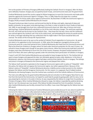 him to the position of Primate of Hungary (effectively leading the Catholic Church in Hungary). After the Nazis
were defeated, however, Hungary was occupied by Soviet troops, and Communists took over the government.
Cardinal Mindszenty toured the country urging his fellow Hungarians to resist the Communists and made public
speeches against the Communist regime in Hungary. Then, in 1946, Pope Pius XII made him a cardinal
(presumably for his heroic public stance against Communism). By December of 1948, the Communist regime in
Hungary finally arrested Cardinal Mindszentry for treason.
The good Cardinal was taken to prison and tortured horribly for 40 days and nights, deprived of sleep and
beaten constantly. He was given mind-altering drugs in his food, in order to break his mind. Finally on February
3rd, 1949, he was brought out of jail into a televised Communist show trial. After days of torture and mind-
altering drugs, Cardinal Mindszenty admitted to a list of the most ridiculous charges. The world was watching
the trial, and could see the bruises on the Cardinal's face... they knew the trial was a farce and the confession
was coerced against the Cardinal's will. Prior to his initial arrest, and anticipating the torture he would receive,
he wrote a message indicating that any confessions that he might make in the future would be false and
coerced. The verdict of the trial was life imprisonment.
Cardinal Mindszenty came to be seen as the symbol of Catholic Church opposition to Communism. He would
not relent in his opposition to the Communists. In 1956, when the Hungarians managed to throw out the
Communist party for a very brief period of time, Cardinal Mindszenty was freed from his Communist prison and
fled to the American Embassy in Hungary where he lived under American protection for the next 15 years. He
refused to leave Hungary even though he was given many chances. When the Communists took back control of
Hungary, even they volunteered to escort him out of the country. However, the good Cardinal wanted to be
close to his flock, who were suffering so greatly under the extremely harsh persecution of Catholics in Hungary.
It wasn't until 1971 that Cardinal Mindszenty was persuaded to leave Hungary by Paul VI. The Cardinal did not
want to leave Hungary and opposed the idea, but ultimately agreed to leave under obedience. In the time of
Mindszenty's absence, the Communist regime had taken control of the Catholic Church in Hungary. The bishops
and priests in Hungary all bowed to the Communist regime and obeyed their orders.
The Vatican itself seemed to capitulate to the Hungarian Communist regime with its policy of "Ostpolitik". With
this policy, the Vatican did not oppose the Communist regime, but rather appeased them. Because of the
Vatican's policy of "Ostpolitik", Cardinal Mindzsenty became a liability and an embarrassment to the relations
between the Vatican and the Hungarian Communists. For this reason, it is supposed, Paul VI talked Cardinal
Mindszenty into leaving Hungary, since the Cardinal was a symbol to all of the Catholic defiance of Communism.
The trials and sufferings for the good Cardinal Mindszenty did not end when he left Hungary! Now that he was
free from the hand of the Communists, he hoped he could help his people by going public with his story. As he
was preparing his memoirs in his exile in Vienna, he was requested by the Vatican to resign from his position as
Primate of Hungary. When Cardinal Mindszenty refused to resign, the Vatican responded by publicly declaring
that his 'see' (his diocese) was now vacant. (The Vatican forcibly removed him from his position). Curiously,
after Cardinal Mindszenty was forcibly removed from his office, it was never filled again by the Vatican but was
left vacant.
Following the Vatican's forced removal of Cardinal Mindszenty (presumably because he was about to publish his
memoirs) the Vatican issued a crafty statement making it seem that Cardinal Mindszenty resigned of his own
free will. To counter this statement by the Vatican, the Cardinal's office issued its own statement that made
several points very clear, one of which was his forced resignation by the Vatican. Cardinal Mindszenty spent the
rest of his days ministering in his priestly capacity and finally died in 1975. He declared until his dying day that
he never resigned, but was forcibly removed by the Vatican. He didn't want anyone to think he gave up, but
instead that he opposed the Communists to the very end of his life! God bless the good Cardinal Mindszenty!
For further reading, here are some articles from which I pulled some of the above information:
https://www.catholicculture.org/culture/library/view.cfm…
http://www.historyinanhour.com/…/cardinal-mindszenty-summa…/
 