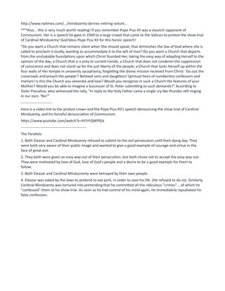 http://www.nytimes.com/…/mindszenty-derries-retiring-volunt…
***Also... this is very much worth reading! If you remember Pope Pius XII was a staunch opponent of
Communism. Her is a speech he gave in 1949 to a large crowd that came to the Vatican to protest the show trial
of Cardinal Mindszenty! God bless Pope Pius XII for this heroic speech!
"Do you want a Church that remains silent when She should speak; that diminishes the law of God where she is
called to proclaim it loudly, wanting to accommodate it to the will of man? Do you want a Church that departs
from the unshakable foundations upon which Christ founded Her, taking the easy way of adapting Herself to the
opinion of the day; a Church that is a prey to current trends; a Church that does not condemn the suppression
of conscience and does not stand up for the just liberty of the people; a Church that locks Herself up within the
four walls of Her temple in unseemly sycophancy, forgetting the divine mission received from Christ: 'Go out the
crossroads and preach the people'? Beloved sons and daughters! Spiritual heirs of numberless confessors and
martyrs! Is this the Church you venerate and love? Would you recognize in such a Church the features of your
Mother? Would you be able to imagine a Successor of St. Peter submitting to such demands?" According to
Sister Pascalina, who witnessed the rally, "In reply to the Holy Father came a single cry like thunder still ringing
in our ears: 'No!'"
-------------------------
Here is a video link to the protest crown and the Pope Pius XII's speech denouncing the show trial of Cardinal
Mindszenty, and his forceful denunciation of Communism.
https://www.youtube.com/watch?v=IH7rFQWP0Lk
-----------------------------------------------------
The Parallels:
1. Both Eleazar and Cardinal Mindszenty refused to submit to the evil persecutors until their dying day. They
were both very aware of their public image and wanted to give a good example of courage and virtue in the
face of great evil.
2. They both were given an easy way out of their persecution, but both chose not to accept the easy way out.
They were motivated by love of God, love of God's people and a desire to be a good example for them to
follow.
3. Both Eleazar and Cardinal Mindsznenty were betrayed by their own people.
4. Eleazar was asked by the Jews to pretend to eat pork, in order to save his life. (He refused to do so). Similarly,
Cardinal Mindszenty was tortured into pretending that he committed all the ridiculous "crimes"... of which he
"confessed" them at his show trial. As soon as he had control of his mind again, he immediately repudiated his
false confession.
 