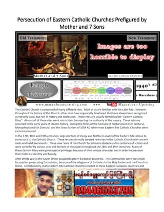 Persecution of Eastern Catholic Churches Prefigured by
Mother and 7 Sons
The Catholic Church is comprised of many different rites. Most of us are familiar with the Latin Rite.. however
throughout the history of the Church, other rites have organically developed that have always been recognized
as not only valid, but rich in history and expression. These rites are usually termed as the "Eastern Catholic
Rites". Almost all of these rites went into schism by rejecting the authority of the papacy. These schisms
occurred in the early years of Church history.. during the times of the heresies of Nestorianism (5th century),
Monophysitism (5th Century) and the Great Schism of 1054 AD when most Eastern Rite Catholic Churches were
excommunicated.
In the 17th, 18th and 19th centuries, large portions of clergy and faithful in many of the Eastern Rites chose to
come back to the Catholic Church. These returns formally created new rites in the Catholic Church with ancient
roots and valid Sacraments. These new 'sons of the Church' faced many obstacles after centuries of schism and
were cared for by various acts and decrees of the popes throughout the 18th and 19th centuries. Many of
these Eastern Rites were given special privileges because of their unique character and in order to preserve
their historical identity and beauty.
After World War II, the Soviet Union occupied Eastern European countries. The Communists were very much
focused on persecuting Catholicism, because of the allegiance of Catholics to the Holy Father and the Church in
Rome. Unfortunately, many Eastern Rite Catholic Churches resided in these Eastern European countries and
were faced with the most terrible tortures at the hands of the Soviet Communists. (keep in mind the parallels
between the Soviet Communists after World War II and the Seleucid Kingdom.... see previous pages).
--------------
Finally, a brief word about the Old Testament story of the "Mother and Her 7 Sons" might be useful as well. The
story of the "Mother and Her 7 Sons" is without a doubt, the most well-known story from the Books of the
Maccabees. The story evokes feelings of fear and horror, but also inspires in us deep feelings of religious zeal
and draws us to a desire of the glorious final sacrifice of martyrdom!
 