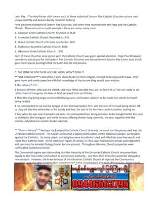 Latin Rite. (The Holy Father didn't want each of these individual Eastern Rite Catholic Churches to lose their
unique identity and beauty deeply rooted in history).
Here are some examples of Eastern Rite Churches, and when they reunited with the Pope and the Catholic
Church. These are just a couple examples, there are many, many more.
1. Albanian Greek Catholic Church: Reunited in 1628
2. Armenian Catholic Church: Reunited in 1742
3. Greek Catholic Church of Croatia and Serbia: 1611
4. Ruthenian Byzantine Catholic Church: 1646
5. Ukrainian Greek Catholic Church: 1595
Each of these Churches once joined with the Catholic Church was given special attention. Pope Pius XII issued
several encyclicals just for the Eastern Rite Catholic Churches and also reformed Eastern Rite Canon Law, which
gave them special privileges that the Latin Rite did not possess.
..................................................................
C. THE SONS DIE FOR THEIR HOLY RELIGION, WON'T DENY IT
***Old Testament*** Each of the 7 sons chose to die for their religion, instead of denying God's Laws. They
gave brave and manly speeches with full knowledge of the torture they would soon endure.
2 Maccabees 7: 2-5
2 But one of them, who was the eldest, said thus: What wouldst thou ask, or learn of us? we are ready to die
rather than to transgress the laws of God, received from our fathers.
3 Then the king being angry commanded frying pans, and brazen caldrons to be made hot: which forthwith
being heated,
4 He commanded to cut out the tongue of him that had spoken first: and the skin of his head being drawn off,
to chop off also the extremities of his hands and feet, the rest of his brethren, and his mother, looking on.
5 And when he was now maimed in all parts, he commanded him, being yet alive, to be brought to the fire, and
to be fried in the fryingpan: and while he was suffering therein long torments, the rest, together with the
mother, exhorted one another to die manfully,
***Church History*** Perhaps the Eastern Rite Catholic Church that was the most horribly persecuted was the
Ukrainian Catholic Church. The Soviets unleashed a satanic persecution on the Ukrainian people, particularly
against the Catholics. So many priests and religious were brutally tortured and killed because they would not
reject their Catholic Faith. In the Ukrainian region of Lemko, in 1945, over 500 catholic priests were deported
and sent into the dreaded Gulags (Soviet torture prisons). Throughout Ukraine, Church properties were
confiscated, looted and closed.
The Communist regime was demanding that the hierarchy of the Ukrainian Catholic Church renounce their
loyalty to the Holy Father and submit to Communist authority... and then their Churches would be allowed to
remain open. However, the brave bishops of the Ukrainian Catholic Church all rejected the Communists
demands, and one after another, they were tortured in the cruelest ways and sent off to Gulags. Some would
come back, only to be sent off again. Here is a list of Ukrainian Catholic Bishops who refused to submit to
Communist demands, and were tortured and martyred. (some of them did not die immediately, but died in
later years as a consequence of the treatment they received while in captivity).
Between the years 1945 and 1964, seven (7) Ukrainian Catholic Bishops were tortured and martyred. (2 more
died years later in 1973)
1. Bishop and Martyr, Gregory Khomyshyn: died in 1945
 