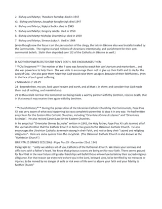 2. Bishop and Martyr, Theodore Romzha: died in 1947
r3. Bishop and Martyr, Josaphat Kotsylovskyi: died 1947
4. Bishop and Martyr, Nykyta Budka: died in 1949
5. Bishop and Martyr, Gregory Lakota: died in 1950
6. Bishop and Martyr Nicholas Charnetskyi: died in 1959
7. Bishop and Martyr, Simeon Lukach: died in 1964
(even though now the focus is on the persecution of the clergy, the laity in Ukraine also was brutally treated by
the Communists. The regime starved millions of Ukrainians intentionally, and punishment for their anti-
communist beliefs. Stalin then deported over 1/2 of the Catholics in Ukraine as well.)
..................................................................
D. MOTHER POWERLESS TO STOP SON'S DEATH, SHE ENCOURAGES THEM
***Old Testament*** The mother of the 7 sons was forced to watch her son's torture and martyrdom... and
she was powerless to help them. She was able to encourage them not to give up their Faith and to die for the
Laws of God. She also gave them hope that God would raise them up again, because of their faithfulness, even
in the face of such great suffering.
2 Maccabees 7: 28-29
28 I beseech thee, my son, look upon heaven and earth, and all that is in them: and consider that God made
them out of nothing, and mankind also:
29 So thou shalt not fear this tormentor but being made a worthy partner with thy brethren, receive death, that
in that mercy I may receive thee again with thy brethren.
***Church History*** During the persecution of the Ukrainian Catholic Church by the Communists, Pope Pius
XII was very aware of what was happening but was completely powerless to stop it in any way. He had written
encyclicals for the Eastern Rite Catholic Churches, including "Orientales Omnes Ecclesias" and "Orientales
Ecclesias". He also revised Canon Law for the Eastern Churches.
In his encyclical "Orientales Omnes Ecclesias" written in 1945, the Holy Father, Pope Pius XII calls to mind all of
the special attention that the Catholic Church in Rome has given to the Ukrainian Catholic Church. He also
encourages the Ukrainian Catholics to remain strong in their Faith, and not to deny their "sacred and religious
allegiance". Here are some quotes from the encyclical. (The Ukrainian Catholic Church is also known as the
"Ruthenian Church")
ORIENTALES OMNES ECCLESIAS - Pope Pius XII - December 23rd, 1945
Paragraph 62. "Lastly we address all of you, Catholics of the Ruthenian Church. We share your sorrows and
afflictions with a father's heart. We know that grievous snares are being set for your faith. There seems ground
for fear that in the near future still greater hardships will befall those who refuse to betray their sacred religious
allegiance. For that reason we even now exhort you in the Lord, beloved sons, to be terrified by no menaces or
injuries, to be moved by no danger of exile or risk even of life ever to abjure your faith and your fidelity to
Mother Church"
 