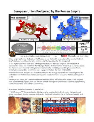 European Union Prefigured by the Roman Empire
Before we get too far into the Books of the Maccabees, and the terrible persecution of the Jews by the Greek
King Antiochus... I would just like to lay out the rest of the foundation for this time period.
As you might recall, there seem to be definite parallels between the Greek kingdoms after the death of
Alexander the Great.. and post-World War II Europe after the death of Franklin Roosevelt. (See previous pages).
The Ptolemaic and Seleucid Greek kingdoms were enemies for over 100 years and fought a series of wars.
Similarly, American and the Soviet Union were engaged in the Cold War from 1947 to 1991.
In the Old Testament, it was the rise of the Roman Empire that finally put an end to the Greek kingdoms. The
conflict between the Ptolemaic and Seleucid Kingdoms ended when Rome conquered the Seleucid Kingdom in
63 BC.
Similarly, in our history, the Cold War ended with the dissolution of the Soviet Union in 1991. It was only two
years later that the European Union was officially formed, and began to spread across Eastern Europe (formerly
Communist countries allied with the Soviet Union).
..................................................................................
A. GRADUAL GROWTH BY CONQUEST AND TREATIES
***Old Testament*** Roman civilization didn't grow all at once (unlike the Greek empire that was formed
almost immediately after the conquest of Alexander the Great). Instead, the rise of the Roman Republic (and
then the
Roman Empire) occurred gradually, as the Romans won successive battles against neighboring peoples. As the
Romans conquered their neighbors, they would sign treaties with them to arrange their official relationships
inside the growing Roman Republic.
The center of Roman civilization started in the city of Rome. The city of Rome continued as the capital for the
entire history of Rome Empire in ancient times (eventually, the capital of the Roman Empire was moved to
Constantinople in the 4h century AD by Constantine... .but that is well outside of our time period).
 