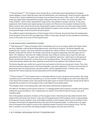 ***Church History*** The European Union started off as a small trade partnership between 6 European
nations (Belgium, France, West Germany, Italy, the Netherlands, and Luxembourg). These 6 countries signed the
"Treaty of Paris" which established the European Coal and Steel Community in 1951. Later in 1957, another
treaty was signed which expanded the European trade partnership even further. This treaty was called "The
Treaty of Rome", which further expanded the scope of the union between member countries. As the years
progressed, more treaties were signed, giving more power and influence to the European trade partnership.
Other countries were almost forced to join the growing European community since they were losing markets
for their products to the ever-growing trade deals between European Union member countries. The European
Union grew through a kind of economic forced conquest.
The unofficial capital and headquarters of the European Union is Brussels. Brussels has been the headquarters
of the European Union from the very beginning in 1958. In many ways, Brussels can be considered a new Rome,
since it is the center of so much of the EU government.
...............................................
B. A BIG BUREAUCRACY, UNAPPOINTED LEADERS
***Old Testament*** Roman Civilization didn't immediately start out as an empire. Before the Empire, Rome
was first a Republic ruled by decentralized government, and not by an emperor. The Roman Republic was
headed by two "consuls" who were elected bi-annually by the citizens of Rome. The real power in the Roman
Republic rested with the Senate. The Senate could only be occupied by appointees from the upper class of
Rome. The "plebeians" who were the middle and lower class of Roman society, had no input into who was
appointed to the Senate. The upper class of Rome were called the "patricians", which were an elite group of
Roman families that traced their ancestry back to the founding of Rome. The patricians (through the Senate)
ruled autocratically, without the input, approval or permission of the plebeian class of Roman society.
The Roman Republic was careful not to permit too much power to fall into any one person's hands. Thus, they
had three branches of government in the Roman Republic, each with subdivisions. The three main branches of
government were the judicial branch, executive branch, and the legislative branch. In Roman terms, these
would be the Praetors (judicial), Consuls (executive) and the Senate (legislative).
***Church History*** The European Union is noticeably without an iconic top government position, like a king,
a president (such as the American presidency), or a prime minister. If the average person were to be asked who
is the head of the European Union, they would not be able to give an answer (I know that I would not be able to
respond). No one person in the European Union is permitted to accumulate power.
The European Union is very bureaucratic, with many levels and branches of government.
The office of "Presidency of the Council of the EU" is a rotating position that is held by a member of the country
holding the council presidency. This is rotated every six months. (much like the Roman Consuls, who were
rotated as well).
One of the greatest complaints of citizens of the European Union is that they have laws determined for them
without their permission and consent. In fact, part of the government of the European Union is representative
of the general masses, however, many of the higher positions in the European Union (such as members of the
European Commission) are appointed without any input from the general public. In reality, there is an upper
class of Europeans that imposes its will on the individual member countries of the European Union. This has
been a constant, very common and lasting complaint of Europeans since the start of the EU.
...............................................
C. AS IT EXPANDS, INCREASINGLY DIFFICULT TO MAINTAIN UNITY
 