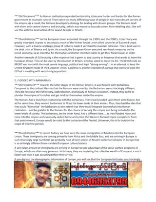 ***Old Testament*** As Roman civilization expanded territoriality, it became harder and harder for the Roman
government to maintain control. There were too many different groups of people in too many distant corners of
the empire. As a result, the Romans developed a strategy for dealing with dissent groups. The Romans dealt
with them with severe violence and brutality...which was meant to dissuade others from rebelling also. (We will
see this with the destruction of the Jewish Temple in 70 AD).
***Church History*** As the European Union expanded through the 1990's and the 2000's, its territory was
greatly increased. It grew to encompass much of the former Soviet Union allied countries of Eastern Europe.
However, such a diverse and large group of cultures made it very hard to maintain cohesion. This is best seen in
the debt crisis of Greece and Spain. As a result, the European Union executed very harsh measures on the
Greek economy, as an incentive for themselves and other member states to get their fiscal houses in order.
Another example of EU brutality is the response that is given to any country or Provence that wants to leave the
European Union. This can be seen by the situation of Britain, who has voted to leave the EU. The British vote on
BREXIT was met with the most severe language, political and legal "strong-arming"... in an attempt to keep the
United Kingdom inside of the European Union. Catalonia is another example of a group that wants to leave the
EU but is meeting with very strong opposition.
...............................................
D. FLOODED WITH BARBARIANS
***Old Testament*** Towards the latter stages of the Roman Empire, it was flooded with barbarians.
Compared to the civilized lifestyle that the Romans were used to, the Barbarians were shockingly different.
They did not value the rich history, sophistication, and beauty of Roman civilization. Instead, they came to
plunder the empire of its riches and get land for themselves inside the empire.
The Romans had a love/hate relationship with the barbarians. They clearly looked upon them with disdain, but
at the same time, they needed barbarians to fill up the lower ranks of their armies. Thus, they had the idea that
they could "Romanize" the barbarians to the extent that they would integrate (somewhat) into Roman
civilization... and be grateful to the Romans for the chance of serving the empire and being included in the
lower levels of society. The barbarians, on the other hand, had a different idea.... as they flooded more and
more into the empire and eventually sacked Rome and ended the Western Roman Empire completely. From
that point onward, Europe would be ruled by the barbarians (the Franks). (However, this is far outside the
scope of this time period).
***Church History*** In recent history, we have seen the mass immigration of Muslims into the European
Union. These immigrants are coming primarily from Africa and the Middle East, and are arriving in Europe is
such shockingly large numbers! We probably have all seen videos of Muslim collective behavior in Europe that
is so strikingly different from standard European culture/society.
A very large amount of immigrants are arriving in Europe to take advantage of the social welfare programs of
Europe, which are often very generous. In this way, they are depleting the collective wealth of Europe at a much
faster rate than it was occurring before their arrival.
If you dig into the demographic information of Europe, you will see that the European birthrates are shockingly
low.... so much so that the European population is actually shrinking because there are not enough babies
being born to maintain a stable population. Thus, just like the barbarians in the Roman Empire who were
disdained by the Romans, but needed the barbarians to fill up lower class positions in the army... so too might it
be with Muslim immigration into the European Union.
...............................................
 