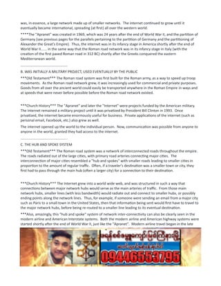 was, in essence, a large network made up of smaller networks. The internet continued to grow until it
eventually became international, spreading (at first) all over the western world.
****The "Apranet" was created in 1969, which was 24 years after the end of World War II, and the partition of
Germany (see previous pages for the parallels pertaining to the partition of Germany and the partitioning of
Alexander the Great's Empire). Thus, the internet was in its infancy stage in America shortly after the end of
World War II...... in the same way that the Roman road network was in its infancy stage in Italy (with the
creation of the first paved Roman road in 312 BC) shortly after the Greeks conquered the eastern
Mediterranean world.
...............................................
B. WAS INITIALLY A MILITARY PROJECT, USED EVENTUALLY BY THE PUBLIC
***Old Testament*** The Roman road system was first built for the Roman army, as a way to speed up troop
movements. As the Roman road network grew, it was increasingly used for commercial and private purposes.
Goods from all over the ancient world could easily be transported anywhere in the Roman Empire in ways and
at speeds that were never before possible before the Roman road network existed.
***Church History*** The "Apranet" and later the "Internet" were projects funded by the American military.
The Internet remained a military project until it was privatized by President Bill Clinton in 1993. Once
privatized, the internet became enormously useful for business. Private applications of the internet (such as
personal email, Facebook, etc.) also grew as well.
The internet opened up the world to the individual person. Now, communication was possible from anyone to
anyone in the world, granted they had access to the internet.
...............................................
C. THE HUB AND SPOKE SYSTEM
***Old Testament*** The Roman road system was a network of interconnected roads throughout the empire.
The roads radiated out of the large cities, with primary road arteries connecting major cities. The
interconnection of major cities resembled a "hub and spokes" with smaller roads leading to smaller cities in
proportion to the amount of regular traffic. Often, if a traveler's destination was a smaller town or city, they
first had to pass through the main hub (often a larger city) for a connection to their destination.
***Church History*** The Internet grew into a world wide web, and was structured in such a way that
connections between major network hubs would serve as the main arteries of traffic. From those main
network hubs, smaller lines (with less bandwidth) would radiate out and connect to smaller hubs, or possibly
ending points along the network lines. Thus, for example, if someone were sending an email from a major city
such as Paris to a small town in the United States, then that information being sent would first have to travel to
the major network hubs, before being re-routed to a smaller line leading to its eventual destination.
***Also, amazingly, this "hub and spoke" system of network inter-connectivity can also be clearly seen in the
modern airline and American Interstate systems. Both the modern airline and American highway systems were
started shortly after the end of World War II, just like the "Apranet". Modern airline travel began in the late
1940's, and the American Interstate system was constructed by President Dwight D. Eisenhower starting in
1956. The construction of the American Interstate system was also done initially for military purposes, just like
the Roman road network! ***
...............................................
D. REVOLUTIONIZE TRADE AND COMMUNICATION
 