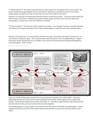 ***Old Testament*** The Roman road network was truly a wonder for the people of the ancient world. The
ancient world was brought together by the road network, which was accessible to anyone in the empire.
People, goods, and ideas were able to travel from one end of the empire to the other.
However, the roads did not extend beyond the boundaries of the Roman Empire. If someone lived outside the
Roman Empire, they lived in a blackout zone where people, goods, and ideas were much less likely to be
transported, or at least were much more difficult to transport.
***Church History*** The internet is still a wonder to us today.... even though it has been around for decades.
The internet has brought the people of the modern world together in ways that were never possible before.
However, if someone lives in an area without internet access (yes, those places still exist) or if they live in an
area without a cell phone signal... then communication with that person seems incredibly difficult! Imagine....
that person would actually have to use a landline, and could only communicate by old-fashioned telephone....
or perhaps (gasp)... letter writing!
...............................................
There are 2 Books of Maccabees that the Church canonized and included in the Catholic Bible. These two
books both describe the same series of events (although the First Book of Maccabees covers a longer time
period). They both give details that the other book does not. Therefore, to gain the best understanding of this
period of Jewish history, we have to look at the two books together.
The attached graphic is meant to give an overview of some key events in the books of the Maccabees.. and to
integrate the events from each of the books onto the same timeline (so we can see how they relate to each
other).
 