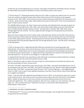 13 Now this was not the beginning, but an increase, and progress of heathenish and foreign manners, through
the abominable and unheard of wickedness of Jason, that impious wretch, and no priest.
***Church History*** Following the death of Pope Pius XII in 1958, a conclave was called to elect his successor.
There was confusion during the conclave when white smoke came out of the chimney on two separate
occasions on Oct. 26th, 1958. On the second occurrence, white smoke was emitted from the chimney for a full
5 minutes. Because of the white smoke, Vatican Radio announced to all the world “There can be absolutely no
doubt. A Pope has been elected!”
The 200,000 Faithful present in St. Peter's Square were cheering, and waiting for their new pope to appear on
the papal balcony that night of Oct. 26th, 1958. Later that evening, Vatican Radio announces that there had
been a mistake and that no pope had been elected. Two days later, on October 28th, 1958, white smoke
emerged again from the chimney. This time, Angelo Roncalli emerged onto the papal balcony and took the
name "John XXIII".
Because of these strange occurrences of white smoke 2 days before the election of John XXIII, there persists a
theory that perhaps another pope was elected on that day of Oct. 26th, but perhaps there was some foul play
at work which suppressed his election. Considering some of the facts about John XXIII (see below), it isn't an
unreasonable theory that perhaps Angelo Roncalli rose through dishonest means. (Just like Jason in the Books
of the Maccabees).
..........
In 1925, at the age of 44, Fr. Angelo Roncalli (John XXIII) was removed from his teaching position and
Professorship, mid-semester, at the Lateran Seminary in Rome for teaching and promoting the modernist ideas
of Rudolf Steiner. Rudolf Steiner was an Austrian philosopher and esotericist who developed and spread his
non-Catholic (secular) spiritual ideas. Fr. Angelo Roncalli was called before his superiors and ordered to stop
teaching modernism. He was then sent to Bulgaria on a diplomatic mission.
Fr. Angelo Roncalli also kept close acquaintances with well-known and excommunicated modernists, including
Ernesto Buonaiuti, who was excommunicated for heresy in 1926.
When Fr. Roncalli was made a cardinal, he chose to have his 'red hat' placed on his head by the atheistic and
anti-clerical president of France, Vincent Auriol.
The name "John XXIII" appeared first many centuries ago in the 1300's. During the Great Papal Schism, one of
the anti-popes chose the name "John XXIII", and ruled as anti-pope from Pisa. Because of the stigma associated
with the name "John XXIII", no pope had chosen the name "John" for about 600 years....until Angelo Roncalli
chose it in 1958. (Just as Jason's name signified something, so too does it seem that the name of John XXIII also
has a negative connotation).
Finally... it was John XXIII who called the Second Vatican Council in 1959. He announced his desire for a council
to the surprise of many. One of the council's main themes was to discuss the role of the Church in the Modern
World. Indeed, the documents of the council and the occurrences afterward show that the Church was
modernized significantly. This is evident everywhere, with new music, modern art, new vestments, new dress
codes, etc.. (Thus, just like how Jason "Hellenized" Jerusalem, so too did John XXIII bring about the
modernization in the Church)
...............................................
C. CONDONING THE ONCE FORBIDDEN GAMES
***Old Testament*** As we can see from the above Scripture passages, Jason brought the Greek games (and
the gymnasiums) into Jerusalem.
 