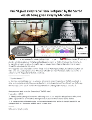 Paul VI gives away Papal Tiara Prefigured by the Sacred
Vessels being given away by Menelaus
After the priest Jason obtained the high priesthood by paying money to the Greek Seleucid King Antiochus IV,
he reigned in Jerusalem for a time. During his reign, he brought Greek religion and practices into Jerusalem
through his authority as the high priest.
However, just as Jason obtained the position of high priest of the Temple by bribery, it was taken away from him
in the same way. Another priest named "Menelaus" offered to pay more than Jason, and he was awarded by
Antiochus IV with the position of the high priesthood.
------------------------------------------
***OLD TESTAMENT***
A. Menelaus promised to pay more to Antiochus IV in order to obtain the position of the high priesthood. In
doing so, he implicitly admitted the power and authority of the King Antiochus IV over himself and the Temple.
Menelaus took sacred vessels from the Temple and had them sold, to give the money to Antiochus IV.
.............
(bids more than Jason to receive the position of the high priest)
2 Maccabees 4: 24-25
24 But he (Menelaus) being recommended to the king, when he had magnified the appearance of his power,
got the high priesthood for himself, by offering more than Jason by three hundred talents of silver.
25 So having received the king's mandate, he returned bringing nothing worthy of the high priesthood: but
having the mind of a cruel tyrant, and the rage of a savage beast.
.............
(takes sacred Temple vessels)
 