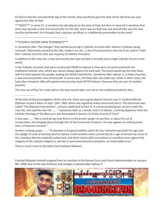 62 And on the five and twentieth day of the month, they sacrificed upon the altar of the idol that was over
against the altar of God.
***NOTE*** in verse 57, it mentions the idol placed on the altar of God, but then in verse 62 it mentions that
there was actually a new and second altar for the Idol, and it was on that new and second altar was the new
sacrifice performed. (it is thought that a pig was sacrificed, in a deliberate provocation to the Jews).
----------------------------------------------------------
***CHURCH HISTORY (NEW TESTAMENT)***
A. Sometime after "the changes" that started occurring in Catholic churches after Vatican II (statues being
removed, Tabernacles moved to the side, modern art, etc...), Paul VI announced a new rite to be used in "Latin
Rite" Catholic churches (the vast majority of Catholic churches).
In addition to the new rite, a new and second altar was erected in virtually every single Catholic Church in the
world.
In the Catholic churches that were constructed PRIOR to Vatican II, they were all constructed with the
traditional Catholic altar, which was almost always against the back wall. The priest would say the Holy Mass
with his back towards the people, leading the faithful behind him. Sometime after Vatican II, in these churches,
a new and second altar was constructed. In some cases, the back altar was taken out, while in other cases, the
back altar remained. (We will examine the churches built AFTER Vatican II because they are part of another
parallel).
The new rite of Paul VI is only said on the new second altar, and not on the traditional Catholic altar.
...........................
At the time of the promulgation of this new rite, there was a great deal of concern over it. Cardinal Alfredo
Ottaviani issued a letter on Sept. 25th, 1969, which was signed by many concerned clerics. This document was
called "The Ottaviani Intervention", and was addressed to Paul VI. It communicated grave concerns with the
new rite, and said the new rite........" represents both as a whole, and in its details, a striking departure from the
Catholic theology of the Mass as it was formulated in Session 22 of the Council of Trent"
It also says:...... "Not a word do we now find as to the priest's power to sacrifice, or about his act of
consecration, the bringing about through him of the Eucharistic Presence. He now appears as nothing more
than a Protestant minister."
Another striking quote:....... "To abandon a liturgical tradition which for four centuries was both the sign and
the pledge of unity of worship (and to replace it with another which cannot but be a sign of division by virtue of
the countless liberties implicitly authorized, and which teems with insinuations or manifest errors against the
integrity of the Catholic religion) is, we feel in conscience bound to proclaim, an incalculable error."
There is much more to the letter from Cardinal Ottaviani.
Cardinal Ottaviani himself resigned from his position in the Roman Curia and Church Administration on January
8th, 1968, due to the new direction and changes instituted after Vatican II.
..........................
In the "Ottaviani Intervention", it references the Council of Trent. In the mid-1500's, the Council of Trent
codified the Catholic Mass. (See previous pages in the GREEN time period about Pops St. Pius V). Pope St. Pius V
reached back as far into Catholic history as he could, and retrieved the Catholic Mass from ancient days. He
then codified the Catholic Mass giving it specific rubrics and prayers that now applied universally to the Catholic
Church. (this was possible because of the new invention of the printing press). The Catholic Mass remained in
this state from the Council of Trent until our own modern times.
 