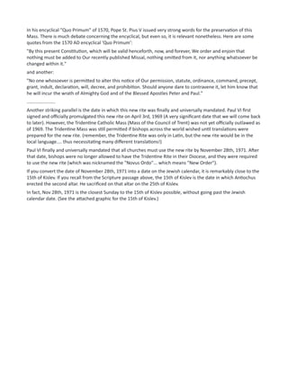 In his encyclical "Quo Primum" of 1570, Pope St. Pius V issued very strong words for the preservation of this
Mass. There is much debate concerning the encyclical, but even so, it is relevant nonetheless. Here are some
quotes from the 1570 AD encyclical 'Quo Primum':
"By this present Constitution, which will be valid henceforth, now, and forever, We order and enjoin that
nothing must be added to Our recently published Missal, nothing omitted from it, nor anything whatsoever be
changed within it."
and another:
"No one whosoever is permitted to alter this notice of Our permission, statute, ordinance, command, precept,
grant, indult, declaration, will, decree, and prohibition. Should anyone dare to contravene it, let him know that
he will incur the wrath of Almighty God and of the Blessed Apostles Peter and Paul."
......................
Another striking parallel is the date in which this new rite was finally and universally mandated. Paul VI first
signed and officially promulgated this new rite on April 3rd, 1969 (A very significant date that we will come back
to later). However, the Tridentine Catholic Mass (Mass of the Council of Trent) was not yet officially outlawed as
of 1969. The Tridentine Mass was still permitted if bishops across the world wished until translations were
prepared for the new rite. (remember, the Tridentine Rite was only in Latin, but the new rite would be in the
local language.... thus necessitating many different translations!)
Paul VI finally and universally mandated that all churches must use the new rite by November 28th, 1971. After
that date, bishops were no longer allowed to have the Tridentine Rite in their Diocese, and they were required
to use the new rite (which was nicknamed the "Novus Ordo"... which means "New Order").
If you convert the date of November 28th, 1971 into a date on the Jewish calendar, it is remarkably close to the
15th of Kislev. If you recall from the Scripture passage above, the 15th of Kislev is the date in which Antiochus
erected the second altar. He sacrificed on that altar on the 25th of Kislev.
In fact, Nov 28th, 1971 is the closest Sunday to the 15th of Kislev possible, without going past the Jewish
calendar date. (See the attached graphic for the 15th of Kislev.)
 