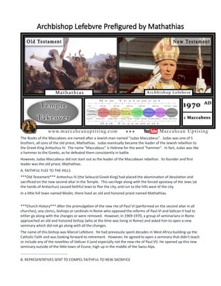 Archbishop Lefebvre Prefigured by Mathathias
The Books of the Maccabees are named after a Jewish man named "Judas Maccabeus". Judas was one of 5
brothers, all sons of the old priest, Mathathias. Judas eventually became the leader of the Jewish rebellion to
the Greek King Antiochus IV. The name "Maccabeus" is Hebrew for the word "hammer". In fact, Judas was like
a hammer to the Greeks, as he defeated them consistently in battle.
However, Judas Maccabeus did not start out as the leader of the Maccabean rebellion. Its founder and first
leader was the old priest, Mathathias.
A. FAITHFUL FLEE TO THE HILLS
***Old Testament*** Antiochus IV (the Seleucid Greek King) had placed the abomination of desolation and
sacrificed on the new second altar in the Temple. This sacrilege along with the forced apostasy of the Jews (at
the hands of Antiochus) caused faithful Jews to flee the city, and run to the hills west of the city.
In a little hill town named Modin, there lived an old and honored priest named Mathathias.
***Church History*** After the promulgation of the new rite of Paul VI (performed on the second altar in all
churches), any clerics, bishops or cardinals in Rome who opposed the reforms of Paul VI and Vatican II had to
either go along with the changes or were removed. However, in 1969-1970, a group of seminarians in Rome
approached an old and honored bishop (who at the time was living in Rome) and asked him to open a new
seminary which did not go along with all the changes.
The name of this bishop was Marcel Lefebvre. He had previously spent decades in West Africa building up the
Catholic Faith and was looking forward to retirement. However, he agreed to open a seminary that didn't teach
or include any of the novelties of Vatican II (and especially not the new rite of Paul VI) He opened up this new
seminary outside of the little town of Econe, high up in the middle of the Swiss Alps.
...............................................
B. REPRESENTATIVES SENT TO COMPEL FAITHFUL TO NEW SACRIFICE
 