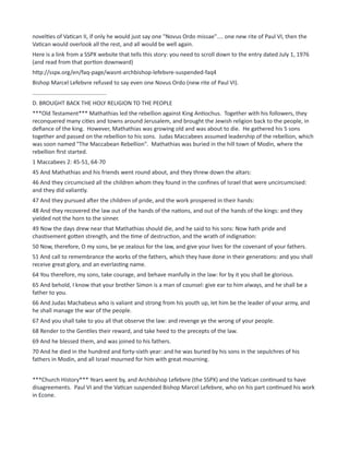 novelties of Vatican II, if only he would just say one "Novus Ordo missae".... one new rite of Paul VI, then the
Vatican would overlook all the rest, and all would be well again.
Here is a link from a SSPX website that tells this story: you need to scroll down to the entry dated July 1, 1976
(and read from that portion downward)
http://sspx.org/en/faq-page/wasnt-archbishop-lefebvre-suspended-faq4
Bishop Marcel Lefebvre refused to say even one Novus Ordo (new rite of Paul VI).
...............................................
D. BROUGHT BACK THE HOLY RELIGION TO THE PEOPLE
***Old Testament*** Mathathias led the rebellion against King Antiochus. Together with his followers, they
reconquered many cities and towns around Jerusalem, and brought the Jewish religion back to the people, in
defiance of the king. However, Mathathias was growing old and was about to die. He gathered his 5 sons
together and passed on the rebellion to his sons. Judas Maccabees assumed leadership of the rebellion, which
was soon named "The Maccabean Rebellion". Mathathias was buried in the hill town of Modin, where the
rebellion first started.
1 Maccabees 2: 45-51, 64-70
45 And Mathathias and his friends went round about, and they threw down the altars:
46 And they circumcised all the children whom they found in the confines of Israel that were uncircumcised:
and they did valiantly.
47 And they pursued after the children of pride, and the work prospered in their hands:
48 And they recovered the law out of the hands of the nations, and out of the hands of the kings: and they
yielded not the horn to the sinner.
49 Now the days drew near that Mathathias should die, and he said to his sons: Now hath pride and
chastisement gotten strength, and the time of destruction, and the wrath of indignation:
50 Now, therefore, O my sons, be ye zealous for the law, and give your lives for the covenant of your fathers.
51 And call to remembrance the works of the fathers, which they have done in their generations: and you shall
receive great glory, and an everlasting name.
64 You therefore, my sons, take courage, and behave manfully in the law: for by it you shall be glorious.
65 And behold, I know that your brother Simon is a man of counsel: give ear to him always, and he shall be a
father to you.
66 And Judas Machabeus who is valiant and strong from his youth up, let him be the leader of your army, and
he shall manage the war of the people.
67 And you shall take to you all that observe the law: and revenge ye the wrong of your people.
68 Render to the Gentiles their reward, and take heed to the precepts of the law.
69 And he blessed them, and was joined to his fathers.
70 And he died in the hundred and forty-sixth year: and he was buried by his sons in the sepulchres of his
fathers in Modin, and all Israel mourned for him with great mourning.
***Church History*** Years went by, and Archbishop Lefebvre (the SSPX) and the Vatican continued to have
disagreements. Paul VI and the Vatican suspended Bishop Marcel Lefebvre, who on his part continued his work
in Econe.
 