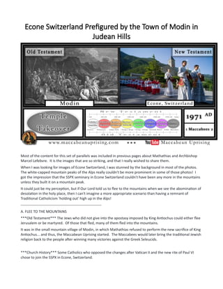 Econe Switzerland Prefigured by the Town of Modin in
Judean Hills
Most of the content for this set of parallels was included in previous pages about Mathathias and Archbishop
Marcel Lefebvre. It is the images that are so striking, and that I really wished to share them.
When I was looking for images of Econe Switzerland, I was stunned by the background in most of the photos.
The white-capped mountain peaks of the Alps really couldn't be more prominent in some of those photos! I
got the impression that the SSPX seminary in Econe Switzerland couldn't have been any more in the mountains
unless they built it on a mountain peak.
It could just be my perception, but if Our Lord told us to flee to the mountains when we see the abomination of
desolation in the holy place, then I can't imagine a more appropriate scenario than having a remnant of
Traditional Catholicism 'holding out' high up in the Alps!
------------------------------------------------------------------
A. FLEE TO THE MOUNTAINS
***Old Testament*** The Jews who did not give into the apostasy imposed by King Antiochus could either flee
Jerusalem or be martyred. Of those that fled, many of them fled into the mountains.
It was in the small mountain village of Modin, in which Mathathias refused to perform the new sacrifice of King
Antiochus... and thus, the Maccabean Uprising started. The Maccabees would later bring the traditional Jewish
religion back to the people after winning many victories against the Greek Seleucids.
***Church History*** Some Catholics who opposed the changes after Vatican II and the new rite of Paul VI
chose to join the SSPX in Econe, Switzerland.
 