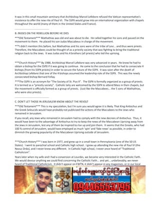 It was in this small mountain seminary that Archbishop Marcel Lefebvre refused the Vatican representative's
insistence to offer the new rite of Paul VI. The SSPX would grow into an international organization with chapels
throughout the world (many of them in the United States and France).
...............................................
B. PASSES ON THE REBELLION BEFORE HE DIES
***Old Testament*** Mathathias was old and was about to die. He called together his sons and passed on the
movement to them. He placed his son Judas Maccabeus in charge of the movement.
***I didn't mention this before, but Mathathias and his sons were of the tribe of Levi... and thus were priests.
Therefore, the Maccabees could be thought of as a priestly society that was fighting to bring the traditional
religion back to the Jews. It was Judas and his 4 brothers (all priests) who led the uprising.
***Church History*** By 1988, Archbishop Marcel Lefebvre was very advanced in years. He knew he had to
obtain a bishop for the SSPX if it was going to continue. He came to the conclusion that he had to consecrate 4
bishops (from his SSPX priests) in order to secure the future of the SSPX. It was soon after the death of
Archbishop Lefebvre that one of the 4 bishops assumed the leadership role of the SSPX. This was the newly
consecrated bishop Bernard Fellay.
***The SSPX is an acronym for "The Society of St. Pius X". The SSPX is formally organized as a group of priests.
It is termed as a "priestly society". Catholic laity are welcomed by the SSPX to attend Mass in their chapels, but
the movement is officially formed as a group of priests. (Just like the Maccabees... the 5 sons of Mathathias,
who were also priests).
...............................................
C. DON'T LET THOSE IN JERUSALEM KNOW ABOUT THE REVOLT
***Old Testament*** This is my speculation, but I'm sure you would agree it is likely. That King Antiochus and
the Greek Seleucids would have probably not publicized the actions of the Maccabees to the Jews who
remained in Jerusalem.
If you recall, any Jews who remained in Jerusalem had to comply with the new decrees of Antiochus. Thus, it
would have been to the advantage of Antiochus to try to keep the news of the Maccabean Uprising away from
the Jews in Jerusalem, lest any of them be inspired to rise up and join them. It seems that the Greeks, who had
100 % control of Jerusalem, would have employed as much 'spin' and 'fake news' as possible, in order to
diminish the growing popularity of the Maccabean Uprising outside of Jerusalem.
***Church History*** I was born in 1977, and grew up in a small town in Pennsylvania (one of the 50 US
States). I went to parochial school and Catholic high school. I grew up attending the new rite of Paul VI (the
Novus Ordo), and I never knew any different. In Catholic high school, I never once heard of "Traditional
Catholicism".
Years later when my wife and I had a conversion at Lourdes, we became very interested in the Catholic Faith.
We would devour anything we could find concerning the Catholic Faith... and yet....unbelievably, we never
heard of Traditional Catholicism. It didn't appear on EWTN, it didn't appear in any magazines, or in our local
parishes. It was as if it didn't exist.
It was only about 4 years ago that I first learned about it, but even then, I was given a very poor impression of
Traditional Catholics. Therefore, you can imagine my shock when I first started seeing these parallels in the
Books of the Maccabees!
Just like how the Greeks would have downplayed the Maccabees to those in Jerusalem, so too did all
mainstream Catholic sources omit any mention, downplay or denigrate Traditional Catholicism. This would only
change with Benedict XVI (and partly by John Paul II). But, this too seems to be prefigured as we will see.
 