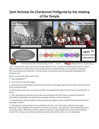 Saint Nicholas De Chardonnet Prefigured by the retaking
of the Temple
Here is a recap of the major events of the Temple Takeover so far... and also an interesting occurrence in Church
history of the SSPX simply waking in and commandeering a beautiful Catholic church building in downtown
Paris, Saint-Nicolas-du-Chardonnet. This story shares many parallels with the Maccabees taking back their
Temple by force.
Here is a recap of the major events so far.
***OLD TESTAMENT***
A. If you recall from previous pages...
1. King Antiochus IV acted together with Hellenizing Jews to bring pagan practices to Jerusalem, and to promote
them among the people.
2. King Antiochus soon came to Jerusalem himself, and stripped the Temple of its ornaments, smashing them to
pieces.
3. Then, King Antiochus erected a second altar over and against the altar of God, on which he placed the
abomination of desolation and performed a new pagan sacrifice on that second altar.
4. King Antiochus outlawed traditional Jewish worship and religion, and he mandated that all Jews perform his
new pagan sacrifice.
5. The king sent a representative to Jews who fled to the hills, in the small town of Modin in the Judean
Mountains, and compelled them to perform the king's new sacrifice. One old priest named Mathathias openly
and boldly refused. Mathathias started a rebellion to keep the Jewish Religion alive, and he led his followers
into the hills. He was old, so before he died he passed on the rebellion to his sons, the Maccabees.
 