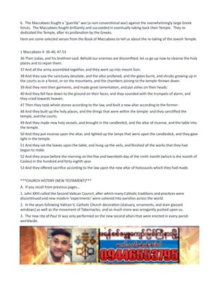 6. The Maccabees fought a "guerilla" war (a non-conventional war) against the overwhelmingly large Greek
forces. The Maccabees fought brilliantly and succeeded in eventually taking back their Temple. They re-
dedicated the Temple, after its profanation by the Greeks.
Here are some selected verses from the Book of Maccabees to tell us about the re-taking of the Jewish Temple.
1 Maccabees 4: 36-40, 47-53
36 Then Judas, and his brethren said: Behold our enemies are discomfited: let us go up now to cleanse the holy
places and to repair them.
37 And all the army assembled together, and they went up into mount Sion.
38 And they saw the sanctuary desolate, and the altar profaned, and the gates burnt, and shrubs growing up in
the courts as in a forest, or on the mountains, and the chambers joining to the temple thrown down.
39 And they rent their garments, and made great lamentation, and put ashes on their heads:
40 And they fell face down to the ground on their faces, and they sounded with the trumpets of alarm, and
they cried towards heaven.
47 Then they took whole stones according to the law, and built a new altar according to the former:
48 And they built up the holy places, and the things that were within the temple: and they sanctified the
temple, and the courts.
49 And they made new holy vessels, and brought in the candlestick, and the altar of incense, and the table into
the temple.
50 And they put incense upon the altar, and lighted up the lamps that were upon the candlestick, and they gave
light in the temple.
51 And they set the loaves upon the table, and hung up the veils, and finished all the works that they had
begun to make.
52 And they arose before the morning on the five and twentieth day of the ninth month (which is the month of
Casleu) in the hundred and forty-eighth year.
53 And they offered sacrifice according to the law upon the new altar of holocausts which they had made.
***CHURCH HISTORY (NEW TESTAMENT)***
A. If you recall from previous pages...
1. John XXIII called the Second Vatican Council, after which many Catholic traditions and practices were
discontinued and new modern 'experiments' were ushered into parishes across the world.
2. In the years following Vatican II, Catholic Church decoration (statuary, ornaments, and stain glassed
windows) as well as the movement of Tabernacles, and so much more was arrogantly pushed upon us.
3. The new rite of Paul VI was only performed on the new second altars that were erected in every parish
worldwide.
4. In 1969, the new rite of Paul VI was signed and officially promulgated. By Nov 28th, 1971, every parish
across the world had to be using the new rite of Paul VI, and the Old Traditional Catholic Rite of Mass was
effectively outlawed.
5. Archbishop Lefebvre boldly refused to perform even one rite of Paul VI, and only celebrated the Traditional
Latin Mass. Resistance coalesced around him, and he started a seminary for Traditional Catholics in the Alps.
He was old, and before he died, he consecrated 4 bishops to carry on the work of his organization... the Priestly
Society of St. Pius X (SSPX).
 