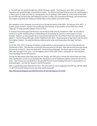 6. The SSPX did not spread through the Catholic Diocesan system. Their finances were little, so they had to
improvise and spread through unconventional means. The Vatican (and local Diocese across the world) made it
a solemn point to make sure that no 'closing parish church buildings' EVER ended up in the hands of the SSPX.
So, the SSPX was forced to buy old Protestant churches or other non-conventional buildings, and convert them
into chapels to provide the Traditional Catholic Mass to the Faithful around the world.
One exception to this, however, occurred early on during the history of the SSPX. On February 27th, 1977... a
Catholic priest named Fr. François Ducaud-Bourget led hundreds of lay members of the SSPX into a literal
"takeover" of a big, beautiful Catholic church in Paris.
Fr. François Ducaud-Bourget had refused to say the Novus Ordo since its inception in 1969. He was able to
continue to say the Traditional Mass undetected by his local bishop for years at a small chapel in a local
hospital. However, so many people were so disenfranchised with the rite of Paul VI that word spread quickly
about Fr. François Ducaud-Bourget, and his Traditional Latin Mass. His group grew so big, that he was forced to
find another location. He asked Archbishop Lefebvre what to do, and he was given the reply "Go find a
Church".
So, on Feb. 27th, 1977, his group of Catholics simply walked in and occupied the church of Saint-Nicolas-du-
Chardonnet in Paris. They literally escorted the Diocesan priest to the door. (who was by that time only saying
the new rite of Paul VI). Upon the death of Fr. François Ducaud-Bourget, the church was turned over to the
SSPX, who has kept it ever since. It is the flagship church of the SSPX in Paris, and by far, the most beautiful
church building that the SSPX possess.
Just like the Maccabees when they took over the Temple, the SSPX had to remove the second altar and make
other modifications to the church building after having been out of Traditional Catholic control for the last 7-8
years. I don't know, but I would think it very possible that the church building had to be re-consecrated or re-
dedicated again... just like the Temple in the Old Testament.
Here is a great blog article that tells the story. The story starts on the 4 paragraph from the top, with the words
"In 1977 the Second Vatican Council was news twelve years old"
http://theradtrad.blogspot.com/2014/01/return-of-rad-trad-takeover-of-st.html
 
