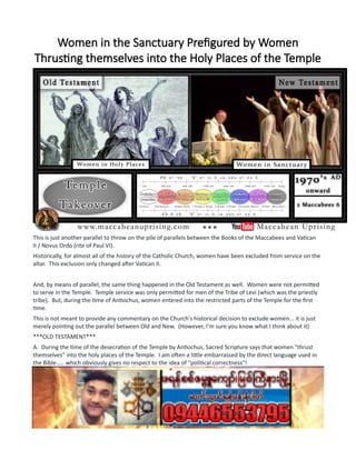 Women in the Sanctuary Prefigured by Women
Thrusting themselves into the Holy Places of the Temple
This is just another parallel to throw on the pile of parallels between the Books of the Maccabees and Vatican
II / Novus Ordo (rite of Paul VI).
Historically, for almost all of the history of the Catholic Church, women have been excluded from service on the
altar. This exclusion only changed after Vatican II.
And, by means of parallel, the same thing happened in the Old Testament as well. Women were not permitted
to serve in the Temple. Temple service was only permitted for men of the Tribe of Levi (which was the priestly
tribe). But, during the time of Antiochus, women entered into the restricted parts of the Temple for the first
time.
This is not meant to provide any commentary on the Church's historical decision to exclude women... it is just
merely pointing out the parallel between Old and New. (However, I'm sure you know what I think about it)
***OLD TESTAMENT***
A. During the time of the desecration of the Temple by Antiochus, Sacred Scripture says that women "thrust
themselves" into the holy places of the Temple. I am often a little embarrassed by the direct language used in
the Bible..... which obviously gives no respect to the idea of "political correctness"!
2 Maccabees 6: 4-5
4...And women thrust themselves of their accord into the holy places, and brought in things that were not
lawful.
5 The altar also was filled with unlawful things, which were forbidden by the laws.
***CHURCH HISTORY (NEW TESTAMENT)***
 