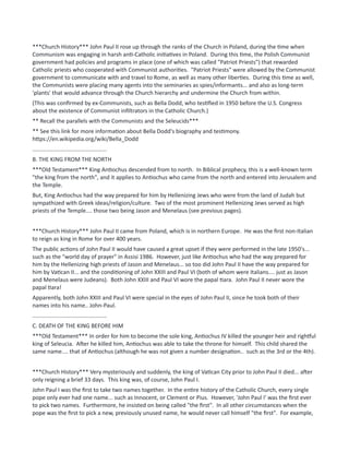 ***Church History*** John Paul II rose up through the ranks of the Church in Poland, during the time when
Communism was engaging in harsh anti-Catholic initiatives in Poland. During this time, the Polish Communist
government had policies and programs in place (one of which was called "Patriot Priests") that rewarded
Catholic priests who cooperated with Communist authorities. "Patriot Priests" were allowed by the Communist
government to communicate with and travel to Rome, as well as many other liberties. During this time as well,
the Communists were placing many agents into the seminaries as spies/informants... and also as long-term
'plants' that would advance through the Church hierarchy and undermine the Church from within.
(This was confirmed by ex-Communists, such as Bella Dodd, who testified in 1950 before the U.S. Congress
about the existence of Communist infiltrators in the Catholic Church.)
** Recall the parallels with the Communists and the Seleucids***
** See this link for more information about Bella Dodd's biography and testimony.
https://en.wikipedia.org/wiki/Bella_Dodd
...............................................
B. THE KING FROM THE NORTH
***Old Testament*** King Antiochus descended from to north. In Biblical prophecy, this is a well-known term
"the king from the north", and it applies to Antiochus who came from the north and entered into Jerusalem and
the Temple.
But, King Antiochus had the way prepared for him by Hellenizing Jews who were from the land of Judah but
sympathized with Greek ideas/religion/culture. Two of the most prominent Hellenizing Jews served as high
priests of the Temple.... those two being Jason and Menelaus (see previous pages).
***Church History*** John Paul II came from Poland, which is in northern Europe. He was the first non-Italian
to reign as king in Rome for over 400 years.
The public actions of John Paul II would have caused a great upset if they were performed in the late 1950's...
such as the "world day of prayer" in Assisi 1986. However, just like Antiochus who had the way prepared for
him by the Hellenizing high priests of Jason and Menelaus... so too did John Paul II have the way prepared for
him by Vatican II... and the conditioning of John XXIII and Paul VI (both of whom were Italians.... just as Jason
and Menelaus were Judeans). Both John XXIII and Paul VI wore the papal tiara. John Paul II never wore the
papal tiara!
Apparently, both John XXIII and Paul VI were special in the eyes of John Paul II, since he took both of their
names into his name.. John-Paul.
...............................................
C. DEATH OF THE KING BEFORE HIM
***Old Testament*** In order for him to become the sole king, Antiochus IV killed the younger heir and rightful
king of Seleucia. After he killed him, Antiochus was able to take the throne for himself. This child shared the
same name.... that of Antiochus (although he was not given a number designation.. such as the 3rd or the 4th).
***Church History*** Very mysteriously and suddenly, the king of Vatican City prior to John Paul II died... after
only reigning a brief 33 days. This king was, of course, John Paul I.
John Paul I was the first to take two names together. In the entire history of the Catholic Church, every single
pope only ever had one name... such as Innocent, or Clement or Pius. However, 'John Paul I' was the first ever
to pick two names. Furthermore, he insisted on being called "the first". In all other circumstances when the
pope was the first to pick a new, previously unused name, he would never call himself "the first". For example,
 