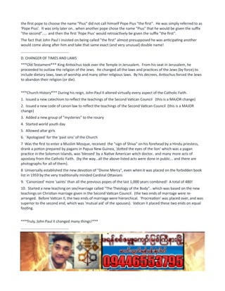 the first pope to choose the name "Pius" did not call himself Pope Pius "the first". He was simply referred to as
'Pope Pius'. It was only later on.. when another pope chose the name "Pius" that he would be given the suffix
"the second"..... and then the first 'Pope Pius' would retroactively be given the suffix "the first".
The fact that John Paul I insisted on being called "the first" almost presupposed he was anticipating another
would come along after him and take that same exact (and very unusual) double name!
...............................................
D. CHANGER OF TIMES AND LAWS
***Old Testament*** King Antiochus took over the Temple in Jerusalem. From his seat in Jerusalem, he
proceeded to outlaw the religion of the Jews. He changed all the laws and practices of the Jews (by force) to
include dietary laws, laws of worship and many other religious laws. By his decrees, Antiochus forced the Jews
to abandon their religion (or die).
***Church History*** During his reign, John Paul II altered virtually every aspect of the Catholic Faith.
1. Issued a new catechism to reflect the teachings of the Second Vatican Council (this is a MAJOR change)
2. Issued a new code of canon law to reflect the teachings of the Second Vatican Council (this is a MAJOR
change)
3. Added a new group of "mysteries" to the rosary
4. Started world youth day
5. Allowed altar girls
6. 'Apologized' for the 'past sins' of the Church
7 Was the first to enter a Muslim Mosque, received the "sign of Shiva" on his forehead by a Hindu priestess,
drank a potion prepared by pagans in Papua New Guinea, 'dotted the eyes of the lion' which was a pagan
practice in the Solomon Islands, was 'blessed' by a Native American witch doctor.. and many more acts of
apostasy from the Catholic Faith. (by the way...all the above-listed acts were done in public... and there are
photographs for all of them).
8 Universally established the new devotion of "Divine Mercy", even when it was placed on the forbidden book
list in 1959 by the very traditionally minded Cardinal Ottaviani.
9. 'Canonized' more 'saints' than all the previous popes of the last 1,000 years combined! A total of 480!
10. Started a new teaching on sex/marriage called "The Theology of the Body".. which was based on the new
teachings on Christian marriage given in the Second Vatican Council. (the two ends of marriage were re-
arranged. Before Vatican II, the two ends of marriage were hierarchical. 'Procreation' was placed over, and was
superior to the second end, which was 'mutual aid' of the spouses). Vatican II placed these two ends on equal
footing.
***Truly, John Paul II changed many things!***
...............................................
E. TREASURY ROBBED
***Old Testament*** During the time of Antiochus, the Jewish Temple was robbed repeatedly.. and its money
and other wealth were taken by the Seleucids.
***Church History*** During the reign of John Paul II, in 1982, the Vatican Bank was involved in a great scandal
which included the Italian Mafia and a leading Italian Freemasonic Lodge called P2.
 