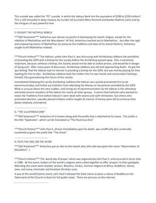 This scandal was called the "P2" scandal, in which the Vatican Bank lost the equivalent of $200 to $250 million!!
This is still shrouded in deep mystery, by murder (of journalist Mino Pecorelli and banker Roberto Calvi) and by
the intrigues of very powerful men.
...............................................
F. FOUGHT THE FAITHFUL REBELS
***Old Testament*** Antiochus was almost successful in destroying the Jewish religion, except for the
rebellion of Mathathias and the Maccabees! At first, Antiochus reached out to Mathathias... but after the rigid
and unwavering stance of Mathathias (to preserve the traditions and laws of his Jewish fathers), Antiochus
sought to kill Mathathias instead.
***Church History*** The Vatican, under John Paul II, was discussing with Archbishop Lefebvre the possibility
of providing the SSPX with a bishop for the society before the Archbishop passed away. (this is extremely
important, because, without a bishop, the Society would not be able to ordain priests, and would be in danger
of dying out). After many years of discussion, Archbishop Lefebvre was old and approaching death. He got the
'gut feeling' that the Vatican had no interest in providing a bishop for the SSPX, but was merely playing for time
(waiting for him to die). Archbishop Lefebvre took the matter into his own hands and consecrated 4 bishops
himself, thus guaranteeing the future of the society.
Immediately following this act by Archbishop Lefebvre the Vatican very quickly proclaimed him to be
excommunicated, and forbid any Catholics from attending the Masses or Sacraments provided by the SSPX.
What is unusual about this very sudden, and strong act of excommunication by the Vatican is the otherwise
extremely lenient reactions of the Vatican for nearly all other groups. It seems that Catholics who wanted to
retain the Traditions from before Vatican II were dealt with severe and swift retribution, but others who
promoted abortion, sexually abused children and/or taught all manner of heresy were left to continue their
deeds relatively unhindered.
...............................................
G. "THE ILLUSTRIOUS ONE"
***Old Testament*** Antiochus IV is known along with the prefix that is attached to his name. This prefix is
the title "Epiphanes", which can be translated as "The Illustrious One"
***Church History*** John Paul II, almost immediately upon his death, was unofficially (but universally
nonetheless) given the prefix title "The Great".
...............................................
H. PUTS THE IDOL ON THE ALTAR
***Old Testament*** Antiochus put an idol on the Jewish altar (this idol was given the name "Abomination of
Desolation". )
***Church History*** The 'world day of prayer' which was organized by John Paul II, and occurred in Assisi Italy
in 1986. At this event, leaders of the world's religions were called together to offer 'prayers' to their god/gods.
Attending this event were Voodoo 'priests', Muslims, Hindus, Animist religions of Africa, Buddhists, Shinto,
Jews, and many schismatic and heretical Christian sects.
It was at this world historic event, John Paul II allowed the Dalai Llama to place a statue of Buddha on the
Tabernacle of the Church in Assisi (in full public view). There are pictures on the internet.
...............................................
 