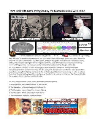 SSPX Deal with Rome Prefigured by the Maccabees Deal with Rome
After the death of their founder, Mathathias, the Maccabees continued the fight against the Greeks. The Greek
Seleucids had taken control of the city of Jerusalem, and even though the Maccabees were able to win many
battles, and were able to bring the Jewish religion back to the Jews, still the Greeks were an overwhelming
enemy with huge armies, vast resources and an entire Hellenized world that thought as they did.
The Maccabees reached out to Rome and sought to make an alliance with them. Rome promised the
Maccabees protection from their enemies. But, this treaty with Rome marked a shift in the prior stance of the
Maccabees... away from fighting and towards that of diplomacy and political maneuvering. In order to achieve
their aims, they started to play politics... and gave up their burning, uncompromising zeal that they exhibited in
the early part of their rebellion from the Greeks.
The Maccabean rebellion can be broken down into some clear phases.
1. Founding of the Maccabean rebellion by Mathathias.
2. The Maccabees fight strongly against the Seleucids
3. The Maccabees are worn down by constant fighting
4. The Maccabees shift to a more diplomatic stance
5. The Romans take control of Judea/Jerusalem
------------------------------------------------------------
***Pictured in the image is Bishop Bernard Fellay, Superior of the Society of St. Pius X (SSPX) as he meets with
Benedict XVI in 2009.***
...................................................................
A. OLD PRIEST KEEPS THE FAITH
 