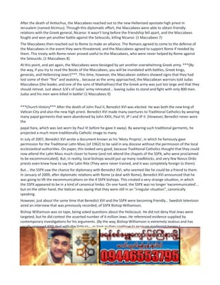 After the death of Antiochus, the Maccabees reached out to the new Hellenized apostate high priest in
Jerusalem (named Alcimus). Through this diplomatic effort, the Maccabees were able to obtain friendly
relations with the Greek general, Nicanor. It wasn't long before the friendship fell apart, and the Maccabees
fought and won yet another battle against the Seleucids, killing Nicanor. (1 Maccabees 7)
The Maccabees then reached out to Rome to make an alliance. The Romans agreed to come to the defense of
the Maccabees in the event they were threatened, and the Maccabees agreed to support Rome if needed by
them. This treaty with Rome never proved useful to the Maccabees, who were never helped by Rome against
the Seleucids. (1 Maccabees 8)
At this point, and yet again, the Maccabees were besieged by yet another overwhelming Greek army. ***(By
the way, if you try to read the Books of the Maccabees, you will be inundated with battles, Greek kings,
generals, and Hellenizing Jews!)***. This time, however, the Maccabean soldiers showed signs that they had
lost some of their "fire" and zealotry... because as the army approached, the Maccabean warriors told Judas
Maccabeus (the leader, and one of the sons of Mathathias) that the Greek army was just too large and that they
should retreat. Just about 3/4's of Judas' army retreated... leaving Judas to stand and fight with only 800 men.
Judas and his men were killed in battle! (1 Maccabees 9)
***Church History*** After the death of John Paul II, Benedict XVI was elected. He was both the new king of
Vatican City and also the new high priest. Benedict XVI made many overtures to Traditional Catholics by wearing
many papal garments that were abandoned by John XXIII, Paul VI, JP I and JP II. (However, Benedict never wore
the
papal tiara, which was last worn by Paul VI before he gave it away). By wearing such traditional garments, he
projected a much more traditionally Catholic image to many.
In July of 2007, Benedict XVI wrote a document known as his 'Motu Proprio', in which he famously gave
permission for the Traditional Latin Mass (of 1962) to be said in any diocese without the permission of the local
ecclesiastical authorities. On paper, this looked very good, because Traditional Catholics thought that they could
now attend the Latin Mass much closer to home (and not attend the chapels of the SSPX, who were proclaimed
to be excommunicated). But, in reality, local bishops would put up many roadblocks, and very few Novus Ordo
priests even knew how to say the Latin Rite (They were never trained, and it was completely foreign to them).
But... the SSPX saw the chance for diplomacy with Benedict XVI, who seemed like he could be a friend to them.
In January of 2009, after diplomatic relations with Rome (a deal with Rome), Benedict XVI announced that he
was going to lift the excommunications on the 4 SSPX bishops. This created a very strange situation, in which
the SSPX appeared to be in a kind of canonical limbo. On one hand, the SSPX was no longer 'excommunicated'...
but on the other hand, the Vatican was saying that they were still in an "irregular situation", canonically
speaking.
However, just about the same time that Benedict XVI and the SSPX were becoming friendly... Swedish television
aired an interview that was previously recorded, of SSPX Bishop Williamson.
Bishop Williamson was on tape, being asked questions about the Holocaust. He did not deny that Jews were
targeted, but he did contest the asserted number of 6 million Jews. He referenced evidence supplied by
contemporary investigations for his arguments. (By the way, Bishop Williamson is extremely zealous and has
vocally opposed ANY deal with the Vatican... as long as they continue to espouse modernist heresy.)
Because of Bishop Williamson's opposition to diplomacy, and because of his refusal to retract his statement
about the Holocaust (he refused to retreat), the SSPX ejected him from the Society in 2012.
***Thus, there are many parallels between Judas Maccabeus and Bishop Williamson, and with the Maccabees
(mid-story) and the SSPX (mid-story).
 