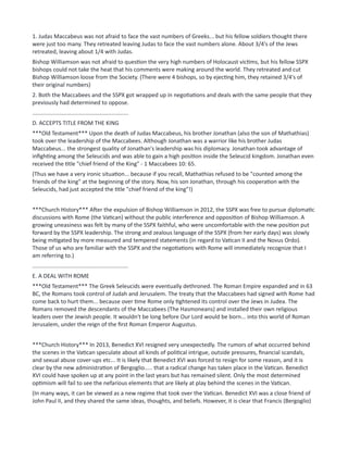 1. Judas Maccabeus was not afraid to face the vast numbers of Greeks... but his fellow soldiers thought there
were just too many. They retreated leaving Judas to face the vast numbers alone. About 3/4's of the Jews
retreated, leaving about 1/4 with Judas.
Bishop Williamson was not afraid to question the very high numbers of Holocaust victims, but his fellow SSPX
bishops could not take the heat that his comments were making around the world. They retreated and cut
Bishop Williamson loose from the Society. (There were 4 bishops, so by ejecting him, they retained 3/4's of
their original numbers)
2. Both the Maccabees and the SSPX got wrapped up in negotiations and deals with the same people that they
previously had determined to oppose.
.............................................................
D. ACCEPTS TITLE FROM THE KING
***Old Testament*** Upon the death of Judas Maccabeus, his brother Jonathan (also the son of Mathathias)
took over the leadership of the Maccabees. Although Jonathan was a warrior like his brother Judas
Maccabeus... the strongest quality of Jonathan's leadership was his diplomacy. Jonathan took advantage of
infighting among the Seleucids and was able to gain a high position inside the Seleucid kingdom. Jonathan even
received the title "chief friend of the King" - 1 Maccabees 10: 65.
(Thus we have a very ironic situation... because if you recall, Mathathias refused to be "counted among the
friends of the king" at the beginning of the story. Now, his son Jonathan, through his cooperation with the
Seleucids, had just accepted the title "chief friend of the king"!)
***Church History*** After the expulsion of Bishop Williamson in 2012, the SSPX was free to pursue diplomatic
discussions with Rome (the Vatican) without the public interference and opposition of Bishop Williamson. A
growing uneasiness was felt by many of the SSPX faithful, who were uncomfortable with the new position put
forward by the SSPX leadership. The strong and zealous language of the SSPX (from her early days) was slowly
being mitigated by more measured and tempered statements (in regard to Vatican II and the Novus Ordo).
Those of us who are familiar with the SSPX and the negotiations with Rome will immediately recognize that I
am referring to.)
.............................................................
E. A DEAL WITH ROME
***Old Testament*** The Greek Seleucids were eventually dethroned. The Roman Empire expanded and in 63
BC, the Romans took control of Judah and Jerusalem. The treaty that the Maccabees had signed with Rome had
come back to hurt them... because over time Rome only tightened its control over the Jews in Judea. The
Romans removed the descendants of the Maccabees (The Hasmoneans) and installed their own religious
leaders over the Jewish people. It wouldn't be long before Our Lord would be born... into this world of Roman
Jerusalem, under the reign of the first Roman Emperor Augustus.
***Church History*** In 2013, Benedict XVI resigned very unexpectedly. The rumors of what occurred behind
the scenes in the Vatican speculate about all kinds of political intrigue, outside pressures, financial scandals,
and sexual abuse cover-ups etc... It is likely that Benedict XVI was forced to resign for some reason, and it is
clear by the new administration of Bergoglio..... that a radical change has taken place in the Vatican. Benedict
XVI could have spoken up at any point in the last years but has remained silent. Only the most determined
optimism will fail to see the nefarious elements that are likely at play behind the scenes in the Vatican.
(In many ways, it can be viewed as a new regime that took over the Vatican. Benedict XVI was a close friend of
John Paul II, and they shared the same ideas, thoughts, and beliefs. However, it is clear that Francis (Bergoglio)
 