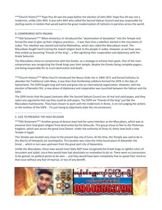 ***Church History*** Pope Pius XII was the pope before the election of John XXIII. Pope Pius XII was not a
modernist, unlike John XXIII. It was John XXIII who called the Second Vatican Council and was responsible for
starting events in motion that would lead to the great modernization of Catholics in parishes across the world.
................................................................
B. COMPROMISE WITH PAGANS
***Old Testament*** When Antiochus IV introduced the "abomination of desolation" into the Temple and
forced the Jews to give up their religious practices.... it was then that a rebellion started in the mountains of
Judea. This rebellion was started and led by Mathathias, which was called the Maccabean revolt. The
Maccabees fought hard to bring the Jewish religion back to the people in Judea. However, as we have seen ,
they ended up becoming "friends of the king"... a title signifying their cooperation and diplomacy with the
Greek Seleucids.
The Maccabees chose to compromise with the Greeks, as a strategy to achieve their goals. One of the main
compromises was recognizing the Greek kings over their people, despite the Greeks being complete pagans,
and being responsible for so much destruction and death.
***Church History*** When Paul VI introduced the Novus Ordo rite in 1969-1971 and forced Catholics to
abandon the Traditional Latin Mass, it was then that Archbishop Lefebvre formed the SSPX in the Alps of
Switzerland. The SSPX fought long and hard and grew into an international organization. However, with the
election of Benedict XVI, a new phase of diplomacy and cooperation was launched between the Vatican and the
SSPX.
The SSPX insists that the papal claimants after the Second Vatican Council are all real and valid popes, and they
reject any arguments that say they could be anti-popes. The SSPX are "friends of the king" just like the
Maccabees had become. They have chosen to work with the modernists in Rome. (I am not judging the actions
or the motives of the SSPX... I'm just trying to objectively state the circumstances).
................................................................
C. FLEE TO PRESERVE THE HOLY RELIGION
***Old Testament*** Another group of devout Jews had the same intention as the Maccabees, which was to
preserve their God-given religion from destruction by the Seleucids. This group chose to flee to the Ptolemaic
kingdom, which was across the great Sinai Desert. Under the authority of Onias IV, these Jews built a new
Temple in Egypt.
This Temple was located very close to the present day city of Cairo. At the time, the Temple was said to be in
the district of Heliopolis (or Leontopolis). This location was close the initial burial place of Alexander the
Great.... which in turn was upstream from the great port city of Alexandria.
Unlike the Maccabees, these Jews would most likely NOT have recognized the Greek kings as rightful rulers of
Jerusalem and Judah, since they would have had absolutely no motivation to do so. There were no concessions
to be gained, no political points to be won.... and they would have been completely free to speak their mind on
that issue without any fear of reprisal, or loss of any benefit.
***Church History*** Many seminarians flocked to the seminary of the SSPX in Econe Switzerland, once word
got out that the Traditional Faith and Mass were still preserved there by Archbishop Lefebvre. The seminary of
the SSPX in Econe had a large assortment of nationalities. The two main groups were the Americans and the
French.
As events unfolded in Rome, many theories were discussed among the priests and seminarians in Econe... as to
what could possibly be transpiring in the Church. For instance, were the Novus Ordo sacraments real and valid,
or where they invalid and fake? Were the papal claimants real popes, or were they antipopes? What about the
 
