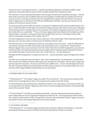 massive increase in marriage annulments... could they possibly be legitimate? Archbishop Lefebvre made
statements and questioned these topics himself, and often would let his thoughts be known.
The Americans in Econe developed the position that the papal claimants were doubtfully real popes... that the
Novus Ordo sacraments were doubtfully valid sacraments (Baptism and Marriage less doubtful) and that the
massive increase in marriage annulments were also doubtful (those people were still married in the eyes of
God). A disagreement arose because the SSPX was solidifying their positions, and they were contrary to the
position of the American priests in Econe.
The American priests left the SSPX and started a new group of Traditional priests called the SSPV (Society of St.
Pius V). Unlike the SSPX, the SSPV does not insist that the papal claimants after Vatican II have been valid popes.
They instead say that it is possible they are not real popes, but instead are antipopes. (they don't insist on this,
but merely offer it as a possibility). ***Just as the Jews in Egypt would have likely denied the legitimacy of the
Seleucid kings in Jerusalem, so too does it seem that the SSPV does not insist on the papal claimants after
Vatican II having been real popes of the Catholic Church***
The SSPV headquarters is near the town of Cairo, New York, in the United States. There, they have built their
Seminary and a Convent, which currently houses 70 Traditional Catholic sisters.
The SSPV only exists in the United States of America, and nowhere else in the world... unlike the SSPX which is
international. (compare the SSPV only existing in the United States to the "Land of Onias" being located in
Ptolemaic Egypt!). Also, if you travel down river (the Hudson River) from the SSPV headquarters, you will come
to the burial place of Franklin Roosevelt (see previous pages with the parallels between Alexander the Great
and Franklin Roosevelt). Finally, further down river, is New York City.... the new Alexandria!
Although the SSPV headquarters is located near Cairo, NY.... they do have Mass chapels throughout the United
States.
The SSPV has no relationship with the Vatican. They remain completely free and independent, and have been
left to practice the Traditional Catholic Faith without any interference or disruption. Like the Jews in Egypt who
were far away from Jerusalem.. the trip to reach them was a difficult one... so too is the theological journey to
the SSPV somewhat difficult since they hold that the Novus Ordo sacraments are very likely invalid, and so are
the Novus Ordo clergy doubtfully ordained (they are not real priests)
................................................................
D. DESCEND FROM THE LAST HIGH PRIEST
***Old Testament*** This Temple in Egypt was called "the Land of Onias". This is because the founder of the
Temple traces his lineage back to Onias, the last good and true high priest of the Temple.
In the Old Testament, the priesthood was a hereditary institution. You could only be a priest if your father was
of a priestly family. The Temple in Egypt was able to trace its priestly lineage directly back to the last good high
priest of the Jerusalem Temple.
***Church History*** The SSPV was started by Bishop Kelly... who was ordained by Archbishop Lefebvre in
Econe. Bishop Kelly can trace his episcopal lineage back to Pope Pius XII... the last good pope in Rome before
the "troubles" started with John XXIII. (compare this to Onias IV, who founded the Temple in Egypt. He was the
descendant of Onias, the last good high priest of the Jewish Temple).
................................................................
E. LEFT IN PEACE, FAR AWAY
***Old Testament*** The Temple in Egypt was left in peace and never suffered any disturbance. It was later
destroyed by the Romans around 75 AD after the Romans destroyed the Temple in Jerusalem.
 