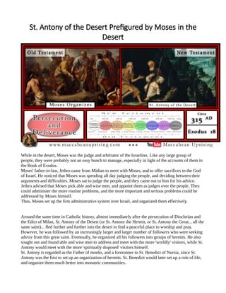 St. Antony of the Desert Prefigured by Moses in the
Desert
While in the desert, Moses was the judge and arbitrator of the Israelites. Like any large group of
people, they were probably not an easy bunch to manage, especially in light of the accounts of them in
the Book of Exodus.
Moses' father-in-law, Jethro came from Midian to meet with Moses, and to offer sacrifices to the God
of Israel. He noticed that Moses was spending all day judging the people, and deciding between their
arguments and difficulties. Moses sat to judge the people, and they came out to him for his advice.
Jethro advised that Moses pick able and wise men, and appoint them as judges over the people. They
could administer the more routine problems, and the more important and serious problems could be
addressed by Moses himself.
Thus, Moses set up the first administrative system over Israel, and organized them effectively.
Around the same time in Catholic history, almost immediately after the persecution of Diocletian and
the Edict of Milan, St. Antony of the Desert (or St. Antony the Hermit, or St. Antony the Great... all the
same saint)... fled further and further into the desert to find a peaceful place to worship and pray.
However, he was followed by an increasingly larger and larger number of followers who were seeking
advice from this great saint. Eventually, he organized all his followers into groups of hermits. He also
sought out and found able and wise men to address and meet with the more 'worldly' visitors, while St.
Antony would meet with the more 'spiritually disposed' visitors himself.
St. Antony is regarded as the Father of monks, and a forerunner to St. Benedict of Nursia, since St.
Antony was the first to set up an organization of hermits. St. Benedict would later set up a rule of life,
and organize them much better into monastic communities.
 