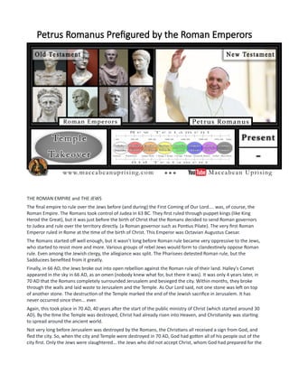 Petrus Romanus Prefigured by the Roman Emperors
THE ROMAN EMPIRE and THE JEWS
The final empire to rule over the Jews before (and during) the First Coming of Our Lord.... was, of course, the
Roman Empire. The Romans took control of Judea in 63 BC. They first ruled through puppet kings (like King
Herod the Great), but it was just before the birth of Christ that the Romans decided to send Roman governors
to Judea and rule over the territory directly. (a Roman governor such as Pontius Pilate). The very first Roman
Emperor ruled in Rome at the time of the birth of Christ. This Emperor was Octavian Augustus Caesar.
The Romans started off well enough, but it wasn't long before Roman rule became very oppressive to the Jews,
who started to resist more and more. Various groups of rebel Jews would form to clandestinely oppose Roman
rule. Even among the Jewish clergy, the allegiance was split. The Pharisees detested Roman rule, but the
Sadducees benefited from it greatly.
Finally, in 66 AD, the Jews broke out into open rebellion against the Roman rule of their land. Halley's Comet
appeared in the sky in 66 AD, as an omen (nobody knew what for, but there it was). It was only 4 years later, in
70 AD that the Romans completely surrounded Jerusalem and besieged the city. Within months, they broke
through the walls and laid waste to Jerusalem and the Temple. As Our Lord said, not one stone was left on top
of another stone. The destruction of the Temple marked the end of the Jewish sacrifice in Jerusalem. It has
never occurred since then... ever.
Again, this took place in 70 AD, 40 years after the start of the public ministry of Christ (which started around 30
AD). By the time the Temple was destroyed, Christ had already risen into Heaven, and Christianity was starting
to spread around the ancient world.
Not very long before Jerusalem was destroyed by the Romans, the Christians all received a sign from God, and
fled the city. So, when the city and Temple were destroyed in 70 AD, God had gotten all of his people out of the
city first. Only the Jews were slaughtered... the Jews who did not accept Christ, whom God had prepared for the
 