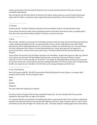 makes proclamations from the back of airplanes to the surprise and astonishment of his own curia and
immediate subordinates.
Also, during the rule of Francis (Peter the Roman), the Vatican police broke up a cocaine-fueled homosexual
orgy inside the Vatican. A perverse culture apparently exists among those in the administration of Francis.
.......................................
4. Claudius
Claudius (41 AD – 54 AD) A relatively uneventful and unremarkable emperor. He did walk with a limp.
Francis (Peter the Roman) walks with a marked peculiarity. He has been described at times as walking with a
limp, due to his speculated medical condition of sciatica, as well as knee pain.
...........................................
5. Nero
Nero (54 AD – 68 AD) He was known for his brutality and severe style of ruling, which most likely stemmed from
a deep-rooted psychological disorder. He was personally insecure, and his subordinates were often killed
because they did not adequately please him in some way or another. He ruled with fear. He is also well known
for either starting the fire in Rome or at least letting Rome burn. Finally, Nero was the first emperor to
persecute Christians, which he did in the cruelest ways. The Jewish Revolt of 66 AD started while Nero was
Emperor.
Francis (Peter the Roman) rules the Vatican with fear and intimidation. People who oppose or offer any criticism
of his policies are removed. The total debacle that has been caused by his document “Amoris Laetitia”
continues to “burn” to this very day. He “lit the fire” so to speak, by indicating that the divorced and remarried
can receive communion. Conservatives have been seeking clarification from him for years, but he simply refuses
to offer any response at all. Like Nero, he lit the flame and is doing nothing to put the fire out.
................................................
6. Year of 4 Emperors
Year of 4 Emperors (68 AD – 69 AD) This period was filled with political turmoil in Rome, as emperor after
emperor came and left. The four emperors were
Galba
Otho
Vitellius
Vespasian
The year ended with Vespasian as emperor.
...
Currently, it does not appear that we have reached this point yet. I do not anticipate that Francis will be
replaced or step down from his reign in the Vatican.
It is my guess that the conservatives and traditionalists who are persecuted under Francis will do or collectively
proclaim something that will put into question the legitimacy of Francis' reign. However, when it’s over, Francis
will still be present and will regain his control. But, now… he will be ready for revenge against the conservatives.
-------------------------------------------------
 