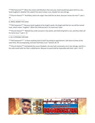 ***Old Testament*** When the visitors told Abraham that next year, Sarah would have given birth to a son,
Sarah laughed in disbelief. She asked if she were to bear a son, despite her very old age.
***Church History*** “And Mary said to the angel: How shall this be done, because I know not man?” Luke 1:
34
......................................
D. ANGEL NAMES THE CHILD
***Old Testament*** Because Sarah laughed at the Angel’s words, the Angel said that her son will be named
Isaac, which means “laughter”. When the child was born, his name was ‘Isaac’.
***Church History*** “Behold thou shalt conceive in thy womb, and shalt bring forth a son; and thou shalt call
his name Jesus.” Luke 1: 31
......................................
E. ALL IS POSSIBLE FOR GOD
***Old Testament*** “Is there anything hard to God? According to appointment I will return to thee at this
same time, life accompanying, and Sara shall have a son.” Genesis 18: 14
***Church History*** And behold thy cousin Elizabeth, she also hath conceived a son in her old age; and this is
the sixth month with her that is called barren: Because no word shall be impossible with God. Luke 1: 36-37
 