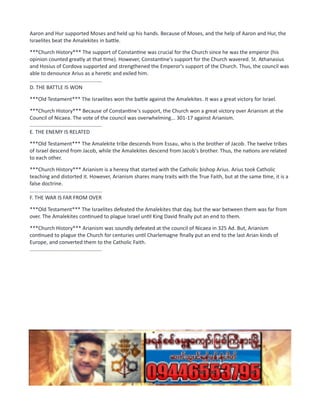Aaron and Hur supported Moses and held up his hands. Because of Moses, and the help of Aaron and Hur, the
Israelites beat the Amalekites in battle.
***Church History*** The support of Constantine was crucial for the Church since he was the emperor (his
opinion counted greatly at that time). However, Constantine's support for the Church wavered. St. Athanasius
and Hosius of Cordova supported and strengthened the Emperor's support of the Church. Thus, the council was
able to denounce Arius as a heretic and exiled him.
..................................................
D. THE BATTLE IS WON
***Old Testament*** The Israelites won the battle against the Amalekites. It was a great victory for Israel.
***Church History*** Because of Constantine's support, the Church won a great victory over Arianism at the
Council of Nicaea. The vote of the council was overwhelming... 301-17 against Arianism.
..................................................
E. THE ENEMY IS RELATED
***Old Testament*** The Amalekite tribe descends from Essau, who is the brother of Jacob. The twelve tribes
of Israel descend from Jacob, while the Amalekites descend from Jacob's brother. Thus, the nations are related
to each other.
***Church History*** Arianism is a heresy that started with the Catholic bishop Arius. Arius took Catholic
teaching and distorted it. However, Arianism shares many traits with the True Faith, but at the same time, it is a
false doctrine.
..................................................
F. THE WAR IS FAR FROM OVER
***Old Testament*** The Israelites defeated the Amalekites that day, but the war between them was far from
over. The Amalekites continued to plague Israel until King David finally put an end to them.
***Church History*** Arianism was soundly defeated at the council of Nicaea in 325 Ad. But, Arianism
continued to plague the Church for centuries until Charlemagne finally put an end to the last Arian kinds of
Europe, and converted them to the Catholic Faith.
..................................................
 