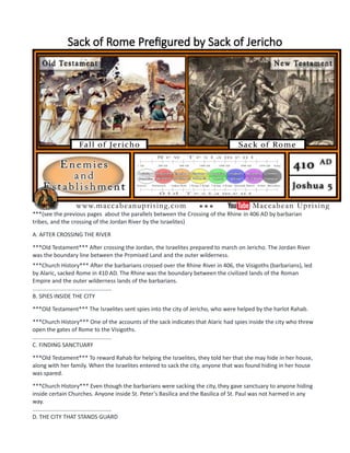 Sack of Rome Prefigured by Sack of Jericho
***(see the previous pages about the parallels between the Crossing of the Rhine in 406 AD by barbarian
tribes, and the crossing of the Jordan River by the Israelites)
A. AFTER CROSSING THE RIVER
***Old Testament*** After crossing the Jordan, the Israelites prepared to march on Jericho. The Jordan River
was the boundary line between the Promised Land and the outer wilderness.
***Church History*** After the barbarians crossed over the Rhine River in 406, the Visigoths (barbarians), led
by Alaric, sacked Rome in 410 AD. The Rhine was the boundary between the civilized lands of the Roman
Empire and the outer wilderness lands of the barbarians.
..................................................
B. SPIES INSIDE THE CITY
***Old Testament*** The Israelites sent spies into the city of Jericho, who were helped by the harlot Rahab.
***Church History*** One of the accounts of the sack indicates that Alaric had spies inside the city who threw
open the gates of Rome to the Visigoths.
..................................................
C. FINDING SANCTUARY
***Old Testament*** To reward Rahab for helping the Israelites, they told her that she may hide in her house,
along with her family. When the Israelites entered to sack the city, anyone that was found hiding in her house
was spared.
***Church History*** Even though the barbarians were sacking the city, they gave sanctuary to anyone hiding
inside certain Churches. Anyone inside St. Peter's Basilica and the Basilica of St. Paul was not harmed in any
way.
..................................................
D. THE CITY THAT STANDS GUARD
 