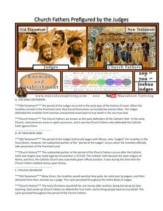 Church Fathers Prefigured by the Judges
A. THE EARLY DEFENDERS
***Old Testament*** The period of the Judges occurred in the early days of the history of Israel. When the
Israelites arrived in the Promised Land, they found themselves surrounded by enemy tribes. The Judges
defended the Israelites from enemies and pointed Israel back to true belief in the one true God.
***Church History*** The Church Fathers are known as the early defenders of the Catholic Faith. In the early
Church, many heresies arose in rapid succession, and it was the Church Fathers who defended the Catholic
Faith against them.
..................................................
B. IN THEIR NEW LAND
***Old Testament*** The period of the Judges technically began with Moses, who "judged" the Israelites in the
Sinai Desert. However, the substantial portion of the "period of the Judges" occurs when the Israelites officially
take possession of the Promised Land.
***Church History*** The substantial portion of the period of the Church Fathers occurs after the Catholic
Faith and religion was made legal by Constantine in 313 AD. The Catholic Faith became the state religion of
Rome, and thus, the Catholic Church was essentially given official position. It was during this time that the
Church Fathers battled heresy upon heresy.
..................................................
C. CYCLICAL BEHAVIOR
***Old Testament*** Many times, the Israelites would worship false gods, be ruled over by pagans, and then
delivered from their enemies by a judge. This cycle persisted throughout the entire Book of Judges.
***Church History*** The early Christians would fall for one heresy after another, being led astray by false
teaching. God raised up Church Fathers to defend the True Faith, and to bring people back to true belief. This
cycle persisted throughout the period of the Church Fathers.
 
