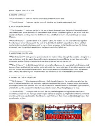 Roman Emperor, Francs II, in 1806.
..................................................
D. SECOND MARRIAGE
***Old Testament*** Ruth was married before Boaz, but her husband died.
***Church History*** Clovis was married before St. Clotilda, but his wife previous wife died.
..................................................
E. HELPS THE POOR WOMEN
***Old Testament*** Ruth was married to the son of Naomi. However, upon the death of Naomi's husband
and her two sons, Naomi departed the land of Moab with her two Moabite daughters in law. It was Ruth that
stayed with Naomi, and they moved to Bethlehem. Boaz asked Ruth to marry him, even though she was a
Moabite.
***Church History*** Upon the death of St. Clotilda's father, her mother and her sister all moved together
from Burgundy to live in Geneva with the uncle of St. Clotilda. St. Clotilda's sister, Chrona, stayed with her
mother in Geneva, but St. Clotilda went off to marry Clovis, who asked for her hand in marriage. St. Clotilda
consented, even though Clovis was an Arian. He later converted to Catholicism.
..................................................
F. MARRIED IN A FOREIGN LAND
***Old Testament*** Ruth agreed to go to Israel with her mother in law, although she would be a foreigner in a
new and strange land. She was in danger of remaining an outcast because of being foreign. Boaz admired her
conversion, and her fidelity to her mother in law. Boaz protected her and married her.
***Church History*** St. Clotilda was a Catholic princess from Burgundy. She was not a Frank. She consented
to marry Clovis, and had to travel and live by herself among the Franks, who were Arians. Clovis was impressed
with her beauty, her purity and her goodness. Although she was surrounded by Arians at court, and was the
only Catholic, she eventually was able to facilitate the conversion of her husband to the Catholic Faith.
..................................................
G. UNWRITTEN LAW OF THE ELDERS
***Old Testament*** When Boaz wanted to marry Ruth, he called together the near kinsman who had first
claim to the field and to Ruth. He also called together the elders of Bethlehem, that they might arbitrate and
witness the conversation between Boaz and the near kinsman. The near kinsman declined his right to the land,
and to Ruth, and this was confirmed and witnessed by the elders. Thus, the right passed to Boaz.
***Church History*** During the time of Clovis, the Salic Laws were given which governed the issues of
inheritance, next of kin and marriage concerning the transfer of property. During this time, the laws remained
unwritten, and were adjudicated by the elders who kept the laws in their minds, and decided upon cases that
were brought to them.
..................................................
H. MANY SONS, ONE GREAT KING
***Old Testament*** The conversion of Ruth, and her marriage to Boaz produced a son, Obed. Obed was the
father of Jesse, and Jesse was the father of 8 sons, the youngest of which was King David. David was anointed
king over all of Israel, and started the Davidic dynasty.
***Church History*** Clovis united all the Franks under one kingdom, and his marriage and subsequent
conversion to Catholicism caused his whole kingdom to convert. Clovis' united kingdom broke apart upon his
 