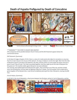 Death of Hypatia Prefigured by Death of Concubine
***WARNING*** THIS STORY IS VIOLENT AND GRAPHIC!
(The comparison of the parallels between Church history and the Old Testament appears below the
summarized stories)
Old Testament: (Summary)
In the Book of Judges (chapters 19-21), there is a story of a Levite priest who takes his concubine on a journey
from his in-law's house to his house on Mt. Ephraim. He stops in Gabaa to rest for the night. Men from the tribe
of Benjamin took his concubine and raped her. She died, and the Levite cut up her body into pieces and sent a
piece to each Tribe of Israel. The tribes assembled together, that they might punish the tribe of Benjamin for
this great evil. The Israelites battle against Benjamin, but were defeated.
The next day, they battled against the Benjaminites again. They lured them out of the city, and then tricked
them into thinking their city was taken by lighting a large fire in Gaaba. The trick worked, and it ended with a
great slaughter of the Benjaminites. Israel almost completely destroyed the tribe of Benjamin, leaving only 600
men.
Church History: (Summary)
In 415 AD, in the city of Alexandria, a feud arose between the Christians, led by St. Cyril of Alexandria, and the
governor, Orestes. There were public displays of dancing that were prone to the public disorder. Orestes
published new rules for such gatherings that angered both the Jews and Christians. A devout Christian, named
Hierax, was perceived by Orestes to arouse the crowd against him. Orestes was jealous at the growing power of
the Christian Bishops in Alexandria. Orestes had Hierax seized and publicly tortured.
St. Cyril was very angry at the harsh punishment for Hierax and threatened to retaliate against the Jews with
the utmost severity, if the harassment of Christians didn’t stop, immediately. In response, the Jews became
more furious and resorted to violence against the Christians. The Jews, at night, tricked the Christians by saying
their Church was on fire. When they came out of their homes, they massacred the Christians in the streets.
 