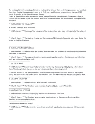 The next day, St. Cyril rounded up all the Jews in Alexandria, stripped them of all their possessions and banished
them from the city. Orestes was very upset at St. Cyril, and a feud followed between them. A group of 500
monks descended on the city and attacked Orestes.
Finally, at the end of the affair, there was a female pagan philosopher named Hypatia. She was very close to
Orestes and was known to give him counsel. A Christian mob abducted her and murdered her, ripping her body
into pieces.
***SUMMARY OF THE PARALLELS***
A. DURING JUDGES/CHURCH FATHERS
***Old Testament*** The story of the "slaughter of the Benjaminites" takes place in the period of the Judges. (
***Church History*** The death of Hypatia, and the massacre of Christians in Alexandria takes place during the
period of the Church Fathers.
..................................................
B. DEATH/MUTILATION OF WOMAN
***Old Testament*** The concubine was brutally raped and died. Her husband cut her body up into pieces and
send them all over Israel.
***Church History*** The pagan philosopher, Hypatia, was dragged around by a Christian mob and killed. Her
body was cut into pieces by the mob.
..................................................
C. TRICKED BY A FIRE
***Old Testament*** Israel tricked the Benjaminites from leaving their stronghold by lighting a fire behind
them. They thought their city was on fire, and retreated, and were thus slaughtered.
***Church History*** The Jews tricked the Christians into leaving their houses in the middle of the night by
yelling that their Church was on fire. When the Christians came out of their houses, the Jews slaughtered them.
..................................................
D. A MASSIVE SLAUGHTER
***Old Testament*** The Benjaminites were massively slaughtered.
***Church History*** The Christians were massively slaughtered by the Jews in Alexandria.
..................................................
E. GREAT INJUSTICE REVENGED
***Old Testament*** Israel was revenging the rape and death of the concubine.
***Church History*** The Christians were revenging poor treatment by the governor Orestes, and the
slaughter of their people by the Jews.
..................................................
F. ELIMINATING A CERTAIN PEOPLE
***Old Testament*** The Benjaminites were almost completely wiped out as a consequence of this dramatic
event.
 