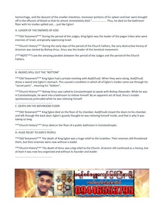 hemorrhage, and the descent of the smaller intestines: moreover portions of his spleen and liver were brought
off in the effusion of blood so that he almost immediately died.".................... Thus, he died on the bathroom
floor with his insides spilled out.... just like Eglon!
A. LEADER OF THE ENEMIES OF GOD
***Old Testament*** During the period of the Judges, King Eglon was the leader of the pagan tribes who were
enemies of Israel, and greatly oppressing Israel.
***Church History*** During the early days of the period of the Church Fathers, the very destructive heresy of
Arianism was started by Bishop Arius. Arius was the leader of this heretical movement.
(***NOTE***)-see the amazing parallels between the period of the Judges and the period of the Church
Fathers.
..................................................
B. INSIDES SPILL OUT THE "BOTTOM"
***Old Testament*** King Eglon had a private meeting with Aod(Ehud). When they were along, Aod(Ehud)
drove a sword into Eglon's stomach. This caused a condition in which all of Eglon's insides came out through his
"secret parts".. meaning his "bottom".
***Church History*** Bishop Arius was called to Constantinople to speak with Bishop Alexander. While he was
in Constantinople, he went into a bathroom to relieve himself. By an apparent act of God, Arius's insides
spontaneously protruded while he was relieving himself.
..................................................
C. DEATH ON THE BATHROOM FLOOR
***Old Testament*** King Eglon died on the floor of his chamber. Aod(Ehud) closed the doors to his chamber
and left through the back door. Eglon's guards thought he was relieving himself inside, and that is why it was
taking so long.
***Church History*** Arius died on the floor of a public bathroom in Constantinople.
..................................................
D. HUGE RELIEF TO GOD'S PEOPLE
***Old Testament*** The death of King Eglon was a huge relief to the Israelites. Their enemies still threatened
them, but their enemies were now without a leader.
***Church History*** The death of Arius was a big relief to the Church. Arianism still continued as a heresy, but
at least it was now less organized and without its founder and leader.
..................................................
 