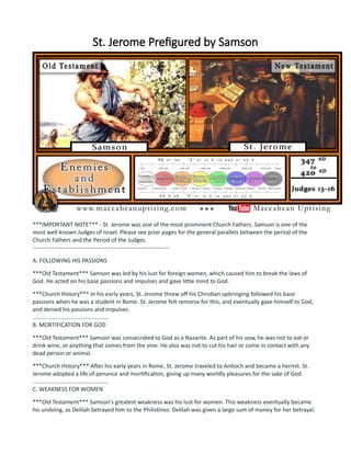 St. Jerome Prefigured by Samson
***IMPORTANT NOTE*** - St. Jerome was one of the most prominent Church Fathers. Samson is one of the
most well-known Judges of Israel. Please see prior pages for the general parallels between the period of the
Church Fathers and the Period of the Judges.
-----------------------------------------------------------------------
A. FOLLOWING HIS PASSIONS
***Old Testament*** Samson was led by his lust for foreign women, which caused him to break the laws of
God. He acted on his base passions and impulses and gave little mind to God.
***Church History*** In his early years, St. Jerome threw off his Christian upbringing followed his base
passions when he was a student in Rome. St. Jerome felt remorse for this, and eventually gave himself to God,
and denied his passions and impulses.
................................................
B. MORTIFICATION FOR GOD
***Old Testament*** Samson was consecrated to God as a Nazarite. As part of his vow, he was not to eat or
drink wine, or anything that comes from the vine. He also was not to cut his hair or come in contact with any
dead person or animal.
***Church History*** After his early years in Rome, St. Jerome traveled to Antioch and became a hermit. St.
Jerome adopted a life of penance and mortification, giving up many worldly pleasures for the sake of God.
................................................
C. WEAKNESS FOR WOMEN
***Old Testament*** Samson's greatest weakness was his lust for women. This weakness eventually became
his undoing, as Delilah betrayed him to the Philistines. Delilah was given a large sum of money for her betrayal.
 