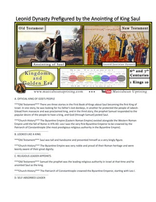 Leonid Dynasty Prefigured by the Anointing of King Saul
A. OFFICIAL KING OF GOD'S PEOPLE
***Old Testament*** There are three stories in the First Book of Kings about Saul becoming the first King of
Israel. In one story, he was looking for his father's lost donkeys, in another he protected the people of Jabesh-
Gilead from massacre and was proclaimed king, and in the third story, the prophet Samuel responded to the
popular desire of the people to have a king, and God (through Samuel) picked Saul.
***Church History*** The Byzantine Empire (Eastern Roman Empire) existed alongside the Western Roman
Empire until the fall of Rome in 476 AD. Leo I was the very first Byzantine Emperor to be crowned by the
Patriarch of Constantinople (the most prestigious religious authority in the Byzantine Empire).
................................................
B. LOOKED LIKE A KING
***Old Testament*** Saul was tall and handsome and presented himself as a very kingly figure.
***Church History*** The Byzantine Empire was very noble and proud of their Roman heritage and were
keenly aware of their great dignity.
................................................
C. RELIGIOUS LEADER APPOINTS
***Old Testament*** Samuel the prophet was the leading religious authority in Israel at that time and he
anointed Saul as the king.
***Church History*** The Patriarch of Constantinople crowned the Byzantine Emperor, starting with Leo I.
................................................
D. SELF-ABSORBED LEADER
 