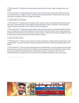 ***Old Testament*** King Saul was demonstrably concerned with his public image, his kingly stature, and
dignity.
***Church History*** The Byzantine Empire (Eastern Roman Empire) had a strong cultural identity and were
fiercely proud of their heritage as Romans. Not only were they now protectors of God's Church, but also saw
themselves as protectors of Roman heritage and tradition.
................................................
E. UNIFIED MOST OF THE PEOPLE
***Old Testament*** King Saul did not enjoy the same, universal acclaim and support that King David would
later enjoy. Instead, King Saul's actual kingdom comprised Benjamin, Gilead, and Ephraim. Saul enjoyed the
support of almost all of Israel, but not universal acclaim and allegiance.
***Church History*** The Byzantine Empire (Eastern Roman Empire) was the most powerful political/military
force in Europe after the fall of Rome (Western Roman Empire) in 476 AD. Catholics across Europe supported
the Byzantine Empire because they all shared a common religion. However, the Byzantines struggled very much
to exercise direct authority and control to most of Western Europe.
................................................
F. CHOSE THE FIRST CAPITAL
***Old Testament*** King Saul chose to locate his center of operations in Gibeah (which is likely where he was
originally from). The center and capital of Israel would later be moved to Jerusalem by King David, after Saul's
demise.
***Church History*** The first center of Christendom was Constantinople. It was the capital city of the Eastern
Roman Empire, and after the fall of Rome in 476 AD, was the unopposed center of Christianity. However, after
the schism of 1054 AD, and subsequent fall of the Byzantine Empire.. the transition of the center of
Christendom became complete, and the city of Rome now completely enjoyed the status as the capital.
................................................
 