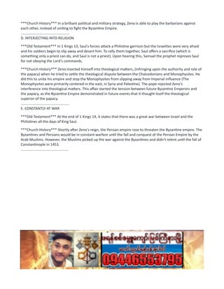 ***Church History*** In a brilliant political and military strategy, Zeno is able to play the barbarians against
each other, instead of uniting to fight the Byzantine Empire.
................................................
D. INTERJECTING INTO RELIGION
***Old Testament*** In 1 Kings 13, Saul's forces attack a Philistine garrison but the Israelites were very afraid
and his soldiers begin to slip away and desert him. To rally them together, Saul offers a sacrifice (which is
something only a priest can do, and Saul is not a priest). Upon hearing this, Samuel the prophet reproves Saul
for not obeying the Lord's commands.
***Church History*** Zeno inserted himself into theological matters, (infringing upon the authority and role of
the papacy) when he tried to settle the theological dispute between the Chalcedonians and Monophysites. He
did this to unite his empire and stop the Monophysites from slipping away from Imperial influence (The
Monophysites were primarily centered in the east, in Syria and Palestine). The pope rejected Zeno's
interference into theological matters. This affair started the tension between future Byzantine Emperors and
the papacy, as the Byzantine Empire demonstrated in future events that it thought itself the theological
superior of the papacy.
................................................
E. CONSTANTLY AT WAR
***Old Testament*** At the end of 1 Kings 14, it states that there was a great war between Israel and the
Philistines all the days of King Saul.
***Church History*** Shortly after Zeno's reign, the Persian empire rose to threaten the Byzantine empire. The
Byzantines and Persians would be in constant warfare until the fall and conquest of the Persian Empire by the
Arab Muslims. However, the Muslims picked up the war against the Byzantines and didn't relent until the fall of
Constantinople in 1453.
...............................................
 