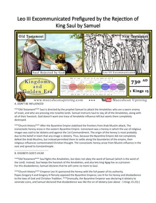 Leo III Excommunicated Prefigured by the Rejection of
King Saul by Samuel
A. DON'T BE INFLUENCED
***Old Testament*** Saul is directed by the prophet Samuel to attack the Amalekites who are a sworn enemy
of Israel, and who are pressing into Israelite lands. Samuel instructs Saul to slay all of the Amalekites, along with
all of their livestock. God doesn't want one trace of Amalekite influence left but wants them completely
destroyed.
***Church History*** After the Byzantine Empire stabilized the frontiers from Arab Muslim attack, The
Iconoclastic heresy arose in the eastern Byzantine Empire. Iconoclasm was a heresy in which the use of religious
images was said to be idolatry and against the 1st Commandment. The origin of the heresy is most probably
due to the belief in Islam that any image is idolatry. Thus, because the Byzantine Empire did not completely
defeat the Arab Muslims, but instead permitted them to settle along the boundaries of the empire, their
religious influences contaminated Christian thought. The iconoclastic heresy arose from Muslim influence in the
east and spread to Constantinople.
................................................
B. DISOBEYS GOD'S VICAR
***Old Testament*** Saul fights the Amalekites, but does not obey the word of Samuel (which is the word of
the Lord). Instead, Saul keeps the livestock of the Amalekites, and also lets king Agag live as a prisoner.
For this disobedience, Samuel declares that he will come no more to Saul.
***Church History*** Emperor Leo III sponsored the heresy with the full power of his authority.
Popes Gregory II and Gregory III fiercely opposed the Byzantine Emperor, Leo III for his heresy and disobedience
to the laws of God and Christian Tradition. ***(Ironically, the Byzantine Emperor was declaring it idolatry to
venerate icons, and Samuel declared that disobedience was like the sin of idolatry (see above - 1 Kings 15:23).)
 