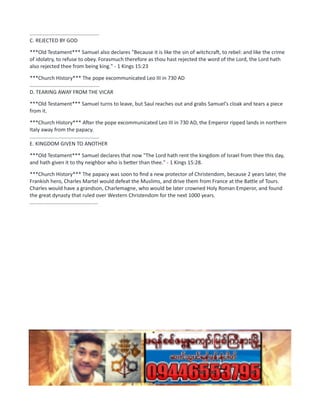 ................................................
C. REJECTED BY GOD
***Old Testament*** Samuel also declares "Because it is like the sin of witchcraft, to rebel: and like the crime
of idolatry, to refuse to obey. Forasmuch therefore as thou hast rejected the word of the Lord, the Lord hath
also rejected thee from being king." - 1 Kings 15:23
***Church History*** The pope excommunicated Leo III in 730 AD
................................................
D. TEARING AWAY FROM THE VICAR
***Old Testament*** Samuel turns to leave, but Saul reaches out and grabs Samuel's cloak and tears a piece
from it.
***Church History*** After the pope excommunicated Leo III in 730 AD, the Emperor ripped lands in northern
Italy away from the papacy.
................................................
E. KINGDOM GIVEN TO ANOTHER
***Old Testament*** Samuel declares that now "The Lord hath rent the kingdom of Israel from thee this day,
and hath given it to thy neighbor who is better than thee." - 1 Kings 15:28.
***Church History*** The papacy was soon to find a new protector of Christendom, because 2 years later, the
Frankish hero, Charles Martel would defeat the Muslims, and drive them from France at the Battle of Tours.
Charles would have a grandson, Charlemagne, who would be later crowned Holy Roman Emperor, and found
the great dynasty that ruled over Western Christendom for the next 1000 years.
...............................................
 